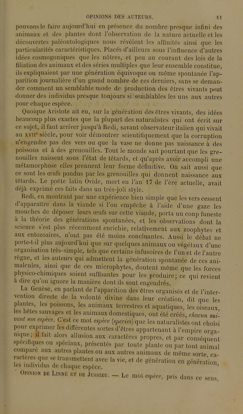 OPINIONS DES AUTEURS. If pouvons le faire aujourd’hui en présence du nombre presque infini des animaux et des plantes dont l’observation de la nature actuelle et les découvertes paléontologigues nous révèlent les affinités ainsi que les particularités caractéristiques. Placés d’ailleurs sous l’influence d’autres idées cosmogoniques que les nôtres, et peu au courant des lois de la filiation des animaux et des séries multiples que leur ensemble constitue, ils expliquaient par une génération équivoque ou meme spontanée l’ap- parition journalière d’un grand nombre de ces derniers, sans se deman- der comment un semblable mode de production des êtres vivants peut donner des individus presque toujours si semblables les uns aux autres pour chaque espèce. Quoique Aristote ait èu, sur la génération des êtres vivants, des idées beaucoup plus exactes que la plupart des naturalistes qui ont écrit sur ce sujet, il faut arriver jusqu’à Itedi, savant observateur italien qui vivait au xviie siècle, pour voir démontrer scientifiquement que la corruption n’engendre pas des vers ou que la vase ne donne pas naissance à des poissons et à des grenouilles. Tout le monde sait pourtant que les gre- nouilles naissent sous l’état de têtards, et qu’après avoir accompli une métamorphose elles prennent leur forme définitive. On sait aussi que ce sont les œufs pondus par les grenouilles qui donnent naissance aux têtards. Le poète latin Ovide, mort en l’an 17 de l’ère actuelle, avait déjà exprimé ces faits dans un très-joli style. Redi, en montrant par une expérience bien simple que les vers cessent d’apparaître dans la viande si l’on empêche à l’aide d’une gaze les mouches de déposer leurs œufs sur cette viande, porta un coup funeste à la théorie des générations spontanées, et les observations dont la science s est plus récemment enrichie, relativement aux zoophytes et aux entozoaires, n’ont pas été moins concluantes. Aussi le débat ne porte-t-il plus aujourd’hui que sur quelques animaux ou végétaux d’une organisation très-simple, tels que certains-infusoires de l’un et de l’autre lègne, et les auteurs qui admettent la génération spontanée de ces ani- malcules, ainsi que de ces microphytes, doutent même que les forces physico-chimiques soient suffisantes pour les produire; ce qui revient à dire qu’on ignore la manière dont ils sont engendrés. La Genèse, en parlant de l’apparition des êtres organisés et de l’inter- \enlion directe de la volonté divine dans leur création, dit que les plantes, les poissons, les animaux terrestres et aquatiques, les oiseaux les botes sauvages et les animaux domestiques, ont été créés, chacun sui- vant son espece. C’est ce mot espèce (species) que les naturalistes ont choisi pour exprimer les différentes sortes d’êtres appartenant à l’empire ormi- mque; il fait alors allusion aux caractères propres, et par conséquent spécifiques ou spéciaux, présentés par toute plante ou par tout animal compare aux autres plantes ou aux autres animaux de même sorte ca- ractères que se transmettent avec la vie, et de génération en génération les individus de chaque espèce. ’ Üi-i.mon de Linné et de Jussieu. — Le moi espèce, pris dans ce sens,