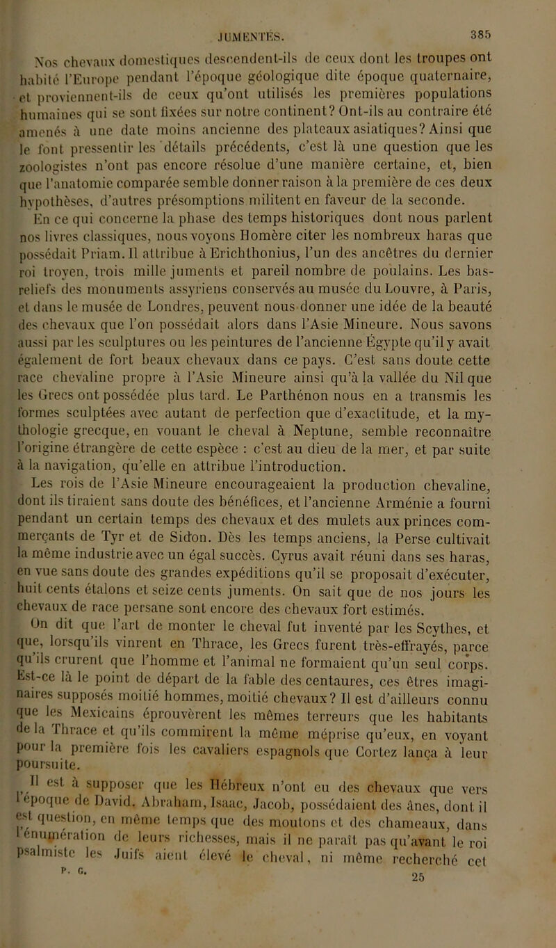 Nos chevaux domestiques descendent-ils de ceux dont les troupes ont habité l’Europe pendant l’époque géologique dite époque quaternaire, et proviennent-ils de ceux' qu’ont utilisés les premières populations humaines qui se sont lixées sur notre continent? OnL-ils au contraire été amenés à une date moins ancienne des plateaux asiatiques? Ainsi que le font pressentir les détails précédents, c’est là une question que les zoologistes n’ont pas encore résolue d’une manière certaine, et, bien que l’anatomie comparée semble donner raison à la première de ces deux hypothèses, d’autres présomptions militent en faveur de la seconde. En ce qui concerne la phase des temps historiques dont nous parlent nos livres classiques, nous voyons Homère citer les nombreux haras que possédait Priam.ll attribue à Erichthonius, l’un des ancêtres du dernier roi troven, trois mille juments et pareil nombre de poulains. Les bas- reliefs des monuments assyriens conservés au musée du Louvre, à Paris, et dans le musée de Londres, peuvent nous donner une idée de la beauté des chevaux que l’on possédait alors dans l’Asie Mineure. Nous savons aussi par les sculptures ou les peintures de l’ancienne Égypte qu’il y avait également de fort beaux chevaux dans ce pays. C’est sans doute cette race chevaline propre à l’Asie Mineure ainsi qu’à la vallée du Nil que les Grecs ont possédée plus tard. Le Parthénon nous en a transmis les formes sculptées avec autant de perfection que d’exactitude, et la my- thologie grecque, en vouant le cheval à Neptune, semble reconnaître l’origine étrangère de cette espèce : c’est au dieu de la mer, et par suite à la navigation, qu’elle en attribue l’introduction. Les rois de l’Asie Mineure encourageaient la production chevaline, dont ils tiraient sans doute des bénéfices, et l’ancienne Arménie a fourni pendant un certain temps des chevaux et des mulets aux princes com- merçants de Tyr et de Sidon. Dès les temps anciens, la Perse cultivait la même industrie avec un égal succès. Cyrus avait réuni dans ses haras, en vue sans doute des grandes expéditions qu’il se proposait d’exécuter, huit cents étalons et seize cents juments. On sait que de nos jours les chevaux de race persane sont encore des chevaux fort estimés. On dit que l’art de monter le cheval fut inventé par les Scythes, et que, lorsqu’ils vinrent en Thrace, les Grecs furent très-effrayés, parce qu ils crurent que 1 homme et l’animal ne formaient qu’un seul corps. Est-ce là le point de départ de la fable des centaures, ces êtres imagi- naires supposés moitié hommes, moitié chevaux? Il est d’ailleurs connu que les Mexicains éprouvèrent les mêmes terreurs que les habitants delà Thrace et qu’ils commirent la même méprise qu’eux, en voyant pour la première fois les cavaliers espagnols que Cortez lança à leur poursuite. 11 est à supposer que les Hébreux n’ont eu des chevaux que vers époque de David. Abraham, Isaac, Jacob, possédaient des ânes, dont il cO question, en même temps que des moutons et des chameaux, dans 1 énumération de leurs richesses, mais il ne paraît pas qu’avant le roi psalmiste les Juifs aient élevé le cheval, ni même recherché cet P. G.