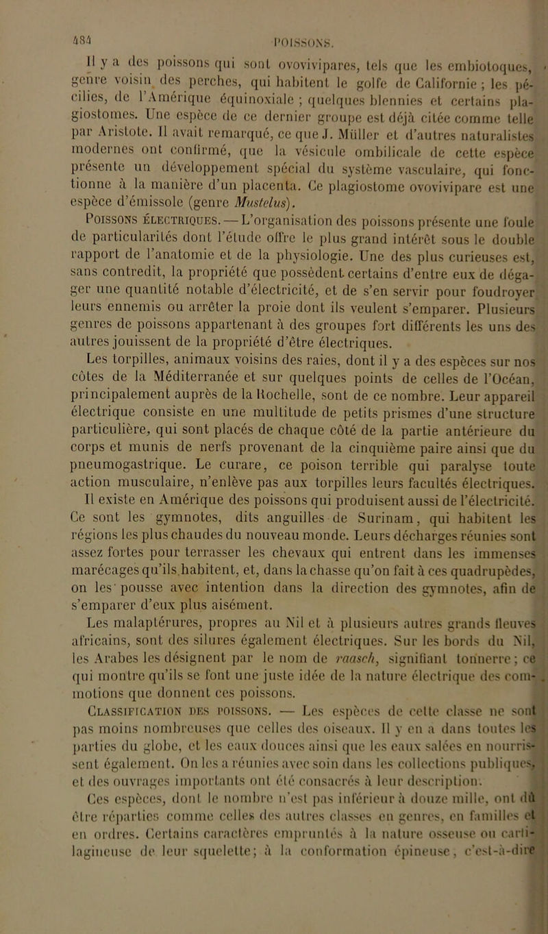 Il y a des poissons qui sonl ovovivipares, tels que les embiotoques, genre voisin des perches, qui habitent le golfe de Californie ; les pé- c.ilies, de 1 Amérique équinoxiale ; quelques blennies et certains pla- giostomes. Une espèce de ce dernier groupe est déjà citée comme telle par Aristote. Il avait remarqué, ce que J. Müller et d’autres naturalistes modernes ont confirmé, (pie la vésicule ombilicale de cette espèce présente un développement spécial du système vasculaire, qui fonc- tionne a la manière d’un placenta. Ce plagiostome ovovivipare est une espèce d’émissole (genre Mustelus). Poissons électriques. — L’organisation des poissons présente une foule de particularités dont l’élude offre le plus grand intérêt sous le double rapport de 1 anatomie et de la physiologie. Une des plus curieuses est, sans contredit, la propriété que possèdent certains d’entre eux de déga- ger une quantité notable d’électricité, et de s’en servir pour foudroyer leurs ennemis ou arrêter la proie dont ils veulent s’emparer. Plusieurs genres de poissons appartenant à des groupes fort différents les uns des autres jouissent de la propriété d’être électriques. Les torpilles, animaux voisins des raies, dont il y a des espèces sur nos côtes de la Méditerranée et sur quelques points de celles de l’Océan, principalement auprès de la Rochelle, sont de ce nombre. Leur appareil électrique consiste en une multitude de petits prismes d’une structure particulière, qui sont placés de chaque côté de la partie antérieure du corps et munis de nerfs provenant de la cinquième paire ainsi que du pneumogastrique. Le curare, ce poison terrible qui paralyse toute action musculaire, n’enlève pas aux torpilles leurs facultés électriques. Il existe en Amérique des poissons qui produisent aussi de l’électricité. Ce sont les gymnotes, dits anguilles de Surinam, qui habitent les régions les plus chaudes du nouveau monde. Leurs décharges réunies sont assez fortes pour terrasser les chevaux qui entrent dans les immenses marécages qu’ils.habitent, et, dans lâchasse qu’on fait à ces quadrupèdes, on les' pousse avec intention dans la direction des gymnotes, afin de s’emparer d’eux plus aisément. Les malaplérures, propres au .Nil et à plusieurs autres grands lleuves africains, sont des silures également électriques. Sur les bords du Nil, les Arabes les désignent par le nom de raasc/i, signifiant tonnerre; ce qui montre qu’ils se font une juste idée de la nature électrique des com- motions que donnent ces poissons. Classification des poissons. — Les espèces de cette classe ne sont pas moins nombreuses que celles des oiseaux. Il y en a dans toutes les parties du globe, et les eaux douces ainsi que les eaux salées en nourris- sent également. On les a réunies avec soin dans les collections publiques, et des ouvrages importants ont été consacrés à leur description. Ces espèces, dont le nombre n’est pas inférieur à douze mille, ont dû être réparties comme celles des autres classes en genres, en familles et en ordres. Certains caractères empruntés à la nature osseuse ou carti- lagineuse de leur squelette; à la conformation épineuse, c’est-à-dire