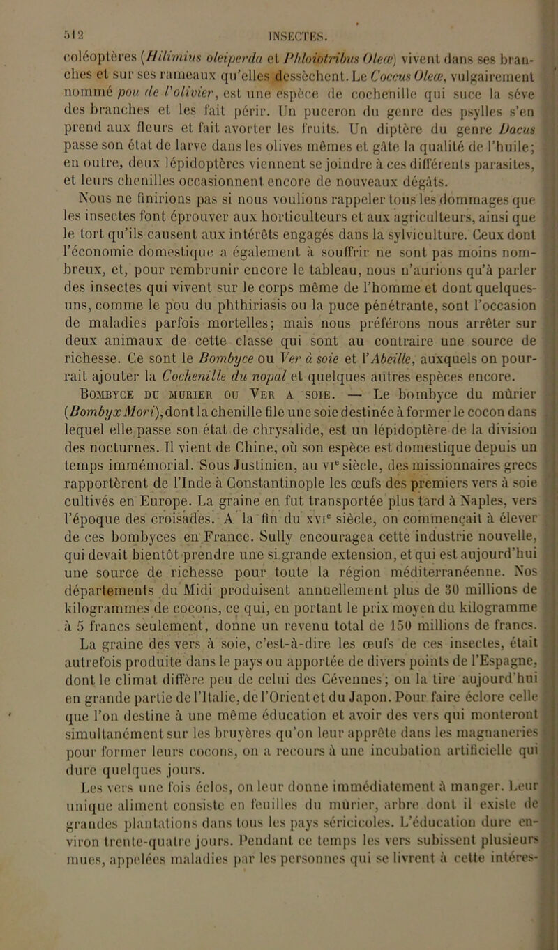 coléoptères [Hilimius oleiperda et Phloiotribw Oleœ) vivent dans ses bran- ches et sur ses rameaux qu’elles dessèchent. Le Coccus Oleœ, vulgairement nommé pou (le l'olivier, est une espèce de cochenille qui suce la sève des branches et les fait périr. Un puceron du genre des psylles s’en prend aux fleurs et fait avorter les fruits. Un diptère du genre Dacus passe son état de larve dans les olives mômes cl gâte la qualité de l’huile; en outre, deux lépidoptères viennent se joindre à ces différents parasites, et leurs chenilles occasionnent encore de nouveaux dégâts. Nous ne finirions pas si nous voulions rappeler tous les dommages que les insectes font éprouver aux horticulteurs et aux agriculteurs, ainsi que le tort qu’ils causent aux intérêts engagés dans la sylviculture. Ceux dont l’économie domestique a également à souffrir ne sont pas moins nom- breux, et, pour rembrunir encore le tableau, nous n’aurions qu’à parler des insectes qui vivent sur le corps môme de l’homme et dont quelques- uns, comme le pou du phthiriasis ou la puce pénétrante, sont l’occasion de maladies parfois mortelles; mais nous préférons nous arrêter sur deux animaux de cette classe qui sont au contraire une source de richesse. Ce sont le Bombyce ou Ver à soie et Y Abeille, auxquels on pour- rait ajouter la Cochenille du nopal et quelques autres espèces encore. Bombyce du mubier ou Ver a soie. — Le bombyce du mûrier [BombyxMori), dont la chenille file une soie destinée à former le cocon dans lequel elle passe son état de chrysalide, est un lépidoptère de la division des nocturnes. Il vient de Chine, où son espèce est domestique depuis un temps immémorial. Sous Justinien, au vie siècle, des missionnaires grecs rapportèrent de l’Inde à Constantinople les œufs des premiers vers à soie cultivés en Europe. La graine en fut transportée plus tard à Naples, vers l’époque des croisades. A la fin du xvie siècle, on commençait à élever de ces bombyces en France. Sully encouragea cette industrie nouvelle, qui devait bientôt prendre une si grande extension, et qui est aujourd’hui une source de richesse pour toute la région méditerranéenne. Nos départements du Midi produisent annuellement plus de 30 millions de kilogrammes de cocons, ce qui, en portant le prix moyen du kilogramme à 5 francs seulement, donne un revenu total de 150 millions de francs. La graine des vers à soie, c’est-à-dire les œufs de ces insectes, était autrefois produite dans le pays ou apportée de divers points de l’Espagne, dont le climat diffère peu de celui des Cévennes; on la tire aujourd’hui en grande partie de l’Italie, de l’Orient et du Japon. Pour faire éclore celle que l’on destine à une môme éducation et avoir des vers qui monteront simultanément sur les bruyères qu’on leur apprête dans les magnaneries pour former leurs cocons, on a recours à une incubation artificielle qui dure quelques jours. Les vers une fois éclos, on leur donne immédiatement à manger. Leur unique aliment consiste en feuilles du mûrier, arbre dont il existe de grandes plantations dans tous les pays séricicoles. L’éducation dure en- viron trente-quatre jours. Pendant ce temps les vers subissent plusieur> mues, appelées maladies par les personnes qui se livrent à cette intéres-