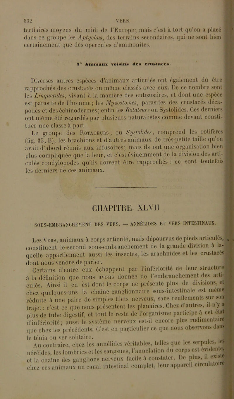 tertiaires moyens du midi de l’Europe; mais c’est à tort qu’on a placé dans ce groupe les A pt y chus, des terrains secondaires, qui ne sont bien certainement que des opercules d’ammonites. 3° Aiimiiiux voisins «les crustacés. Diverses autres espèces d’animaux articulés ont également dû être rapprochés des crustacés ou même classes avec eux. De ce nombre sont les Linguntulcs, vivant à la manière des entozoaires, et dont une espèce est parasite de l’homme; les Myzostomes, parasites des crustacés déca- podes et des échinodermes; enfin les Rotateurs ou Systolides. Ces derniers ont môme été regardés par plusieurs naturalistes comme devant consti- tuer une classe à part. Le groupe des Rotateurs, ou Systolides, comprend les rotifères (tig. 35, B), les brachions et d’autres animaux de,très-petite taille qu’on avait d’abord réunis aux infusoires; mais ils ont une organisation bien plus compliquée que la leur, et c’est évidemment de la division des arti- culés condylopodes qu’ils doivent être rapprochés : ce sont toutefois les derniers de ces animaux. CHAPITRE XLV1I SOUS-EMBRANCHEMENT DES VERS. — ANNÉL1DES ET VERS INTESTINAUX. Les Vers, animaux à corps articulé, mais dépourvus de pieds articulés, . constituent le-second sous-embranchement de la grande division à la- quelle appartiennent aussi les insectes, les arachnides et les crustacés j dont nous venons de parler. Certains d’entre eux échappent par l’infériorité de leur structure ^ à la définition que nous avons donnée de l’embranchement des arti- culés. Ainsi il en est dont le corps ne présente plus de divisions, eti chez quelques-uns la chaîne ganglionnaire sous-intestinale est même! réduite à une paire de simples filets nerveux, sans rendements sur soqB trajet : c’est ce que nous présentent les planaires. Chez d’autres, il n y a plus de tube digestif, et tout le reste de l’organisme participe cet état d’infériorité; aussi le système nerveux est-il encore plus rudimentaire! que chez les précédents. C’est en particulier ce que nous observons dans» le. ténia ou ver solitaire. € Au contraire, chez les annélides véritables, telles que les serpules, e ■ néréides, les lombrics et les sangsues, l’annelation du corps est éviden e, et la chaîne des ganglions nerveux facile constater. De plus, d exis ■ chez ces animaux un canal intestinal complet, leur appareil circulatoire|