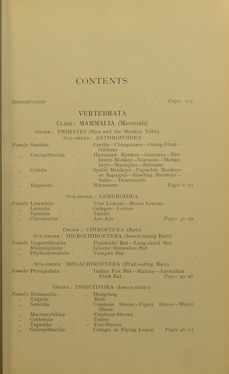 CONTENTS Introduction ........ Pages 1-5 VERTEBRATA Class : IMAMMALIA (Mammals) Order : PRIMATES (Man and the Monkey Tribe) Sub-order : ANTHROPOIDEA Family Simiidae . . . Gorilla—Chimpanzee—Orang-Utan— Gibbons ,, Cercopithecida; . . Hanuman Monkey—Guerezas—Pro- boscis Monkey—Guenons—Manga- beys—Macaques—Baboons Spider Monkeys—Capuchin Monkeys or Sapajous—Howling Monkeys— Sakis— Douroucolis Marmosets Pages 6-35 Sub-order ; LEMUROIDEA True Lemurs—Mouse Lemurs Galagos—Lorises Tarsier . Aye-Aye Pages 35-39 Order : CHIROPTERA (Bats) Sub-order : MICROCHIROPTERA (Insect-eating Bats) Fayytily Vespertilionidac . . Pipistrelle Bat—Long-eared Bat ,, Rhinolophidae . . Greater Horseshoe Bat ,, Phyllostomatidae . . Vampire Bat Cebidae Hapalidac Family Lemuridae . ,, Lorisidac ,, Tarsiidae ,, Chiromyidac Sub-order : MEGACHIROPTERA (Fruit-eating Bats) Family Pteropodidae . . Indian Fox Bat—Kalong—Australian Fruit Bat Pages 40-46 Order : INSECTIVORA (Insect-eaters) Family Erinaceidae . Hedgehog ,, Talpidae Mole ,, Soricidac Common Shrew—Pigmy Shrew ,, Macroscelididac Elephant Shrews ,, Centetidae Tenrec ,, Tupaiidae Tree Shrews Shrew—Water