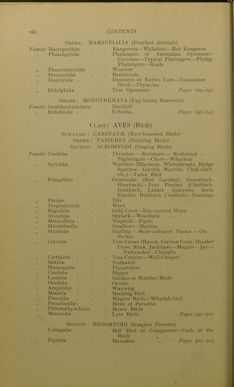 Order : MARSUPIAIJA (Pouched Animals) Family Macropodidae Kangaroos—Wallabies—Rat Kangaroo i} Phalangitidae Phalangcrs or Australian Opossums ; Cuscuses—Typical Phalangers—Flying Phalangers—Koala } 1 Phascolomyidas Wombat t} Peramelidae Bandicoots t» Dasyurida; . • Dasyures or Native Cats—Tasmanian Devil—Thylacine >} Didelphidae . True Opossums Pages 229-241 Order : MONOTREMATA (Egg-laying Mammals) Family Ornithorhynchidae . Duckbill > t Echidnidae . • Echidna Pages 242-243 Class : AVES (Birds) Sub-class : CARINATE (Keel-breasted Birds) Order : PASSERES (Perching Birds) Section : ACROMYODI (Singing Birds) Family Turdidae • Thrushes — Redstarts — Redbreast — N ightingale—Chats—Wheatear f} vSylviidae Warblers (Blackcap, Whitethroats, Hedge Sparrow, Garden Warbler, Chiff-chaff, etc.)—Tailor Bird } i Fringillidac . Grosbeaks (Red Cardinal, Greenfinch, Hawfinch)—True Finches (Chaffinch, Goldfinch, Linnet, Sparrows, Serin Finches, Bullfinch, Cros.sbill)—Buntings } t Paridas Tits )} Troglodytidae Wren i > Regulidae Gold Crest—Fire-crested Wren >} Alaudidae Skylark—Woodlark > . i 1 Motacillidae . Wagtails—Pipits > > Hirundinidac Swallows—Martins Sturnidas Starling — Rose-coloured Pastor — Ox- Pecker } i Corvidae • True Crows (Raven, Carrion Crow, Hooded Crow, Rook, Jackdaw)—Magpie—Jay— N utcracker—Choughs Certhiidae Tree-Creeper—-Wall-Creeper , , Sittidae Nuthatch Musicapidac Flycatchers Cinclidae Dipper Laniidae Shrikes or Butcher-Birds Oriolidae Orioles , , Ampelidas Waxwing 11 Mimidae Mocking-Bird 1 t Ploceidae Weaver Birds—Whydah-bird , , Paradiseidae. Birds of Paradise Ptilonorhynchidae. Bower Birds Menuridae Lyre Birds Pages 247-302 Section : Cotingidie . Pipridae MESOMYODI (Songless Passeres) Bell Bird or Ca'mpanero—Cock of the Rock , Manakins Pages 302-303