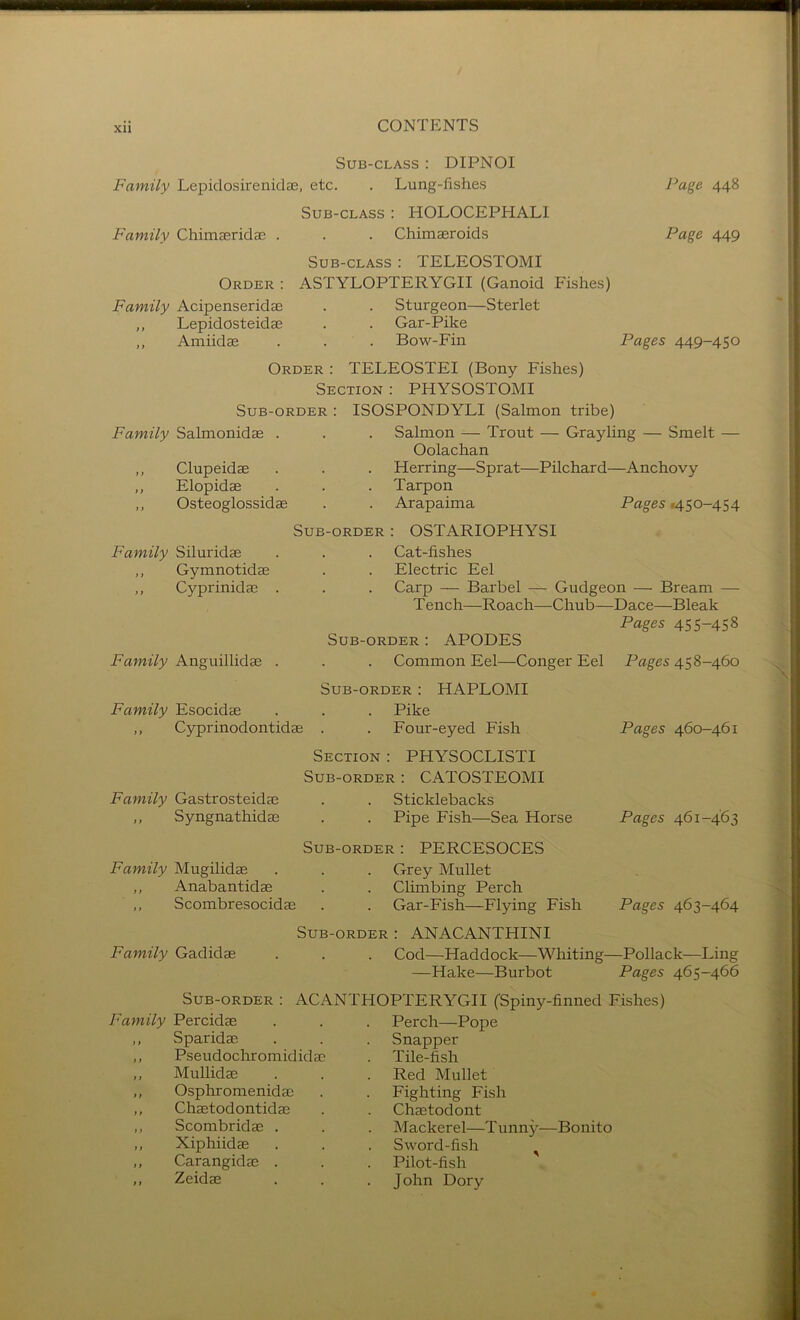 Sub-class : DIPNOI Family Lepiclosireniclae, etc. . Lung-fishes Page 448 Sub-class : HOLOCEPHALI Family Chimseridae . . . Chimseroids Page 449 Sub-class : TELEOSTOMI Order : ASTYLOPTERYGII (Ganoid Fishes) Family Acipenseridas . . Sturgeon—Sterlet ,, Lepidosteidae . . Gar-Pike ,, Amiidae . . . Bow-Fin Pages 449-450 Order : TELEOSTEI (Bony Fishes) Section : PHYSOSTOMI Sub-order : ISOSPONDYLI (Salmon tribe) Family Salmonidae . ,, Clupeidae ,, Elopidae ,, Osteoglossidae Salmon — Trout — Grayling — Smelt — Oolachan Herring—Sprat—Pilchard—Anchovy Tarpon Arapaima Pages .450-454 Family Siluridae Gymnotidae Cyprinidae Sub-order : OSTARIOPHYSI Cat-fishes Electric Eel Carp — Barbel — Gudgeon — Bream — T ench—Roach—Chub—Dace—Bleak Pages 455-458 Sub-order ; APODES Common Eel—Conger Eel Sub-order : HAPLOMI Esocidae . . . Pike ,, Cyprinodontidae . . Four-eyed Fish Section: PHYSOCLISTI Sub-order: CATOSTEOMI Family Gastrosteidae . . Sticklebacks ,, Syngnathidae . . Pipe Fish—Sea Horse Family Anguillidae Family Pages 45 8-460 Pages 460-461 Family Mugilidae ,, Anabantidae ,, Scombresocidas Sub-order : PERCESOCES Grey Mullet Climbing Perch Gar-Fish—Flying Fish Pages 461-463 Pages 463-464 Family Gadidae Sub-order: ANACANTHINI Cod—Haddock—Whiting—Pollack—Ling —Hake—Burbot Pages 465-466 Sub-order : ACANTHOPTERYGII (Spiny-finned Fishes) Family Percidae Sparidae Pseudocliromididae Mullidae Osphromenidae Chaetodontidae Scombridae . Xiphiidae Carangidae . Zeidae Perch—Pope Snapper Tile-fish Red Mullet Fighting Fish Chaetodont Mackerel—T unny- Sword-fish Pilot-fish John Dory -Bonito