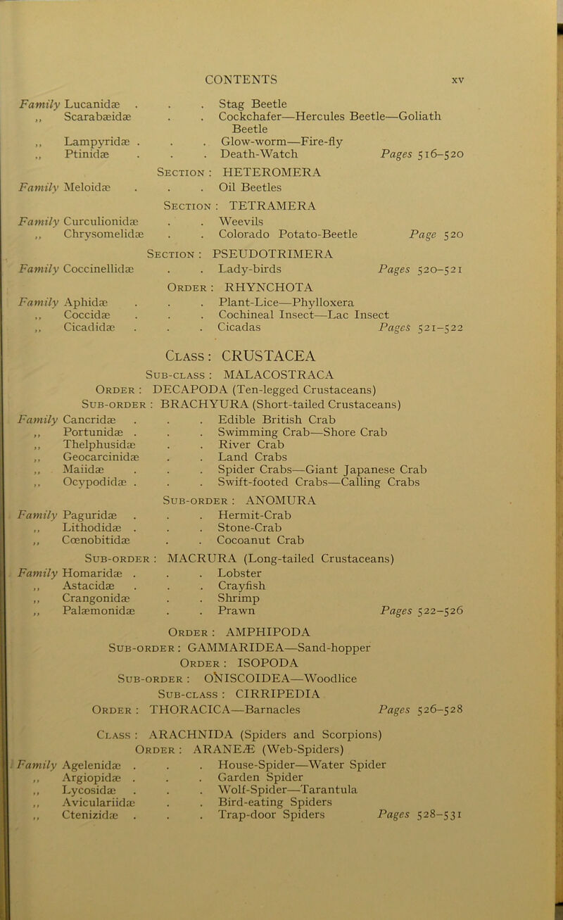 Family Lucanidae ,, Scarabaeidae Lampyridae . ,, Ptinidae Family Meloidac Family Curculionidae ,, Chrysomelidae . . Stag Beetle Cockchafer—Hercules Beetle—Goliath Beetle Glow-worm—Fire-fly . Death-Watch Pages 516-520 Section : HETEROMERA Oil Beetles Section : TETRAMERA Weevils Colorado Potato-Beetle Page 520 Family Coccinellidae Family Aphidae ,, Coccidae ,, Cicadidas Section : PSEUDOTRIMERA Lady-birds Pages 520-521 Order : RHYNCHOTA Plant-Lice—Phylloxera Cochineal Insect—Lac Insect Cicadas Pages 521-522 Class: CRUSTACEA Sub-class : MALACOSTRACA Order : DECAPODA (Ten-legged Crustaceans) Sub-order : BRACHYURA (Short-tailed Crustaceans) Family Cancridae ,, Portunidae . ,, Thelphusidae ,, Geocarcinidae ,, Maiidae ,, Ocypodidae . Family Paguridae ,, Lithodidae . ,, Coenobitidae Edible British Crab Swimming Crab—Shore Crab River Crab Land Crabs Spider Crabs—Giant Japanese Crab Swift-footed Crabs—Calling Crabs Sub-order : ANOMURA Hermit-Crab Stone-Crab . . Cocoanut Crab Sub-order : Family Homaridae . „ Astacidae ,, Crangonidae ,, Palaemonidae MACRURA (Long-tailed Crustaceans) Lobster Crayfish Shrimp Prawn Pages 522-526 Order : AMPHIPODA Sub-order : GAMMARIDEA—Sand-hopper Order : ISOPODA Sub-order : ORlSCOIDEA—Woodlice Sub-class : CIRRIPEDIA Order : THORACICA—Barnacles Pages 526-528 Family Agelenidae . ,, Argiopidae . ,, Lycosidae ,, Aviculariidae ,, Ctenizidae Class : ARACHNIDA (Spiders and Scorpions) Order : ARANE^ (Web-Spiders) House-Spider—Water Spider Garden Spider Wolf-Spider—Tarantula Bird-eating Spiders Trap-door Spiders Pages 528-531