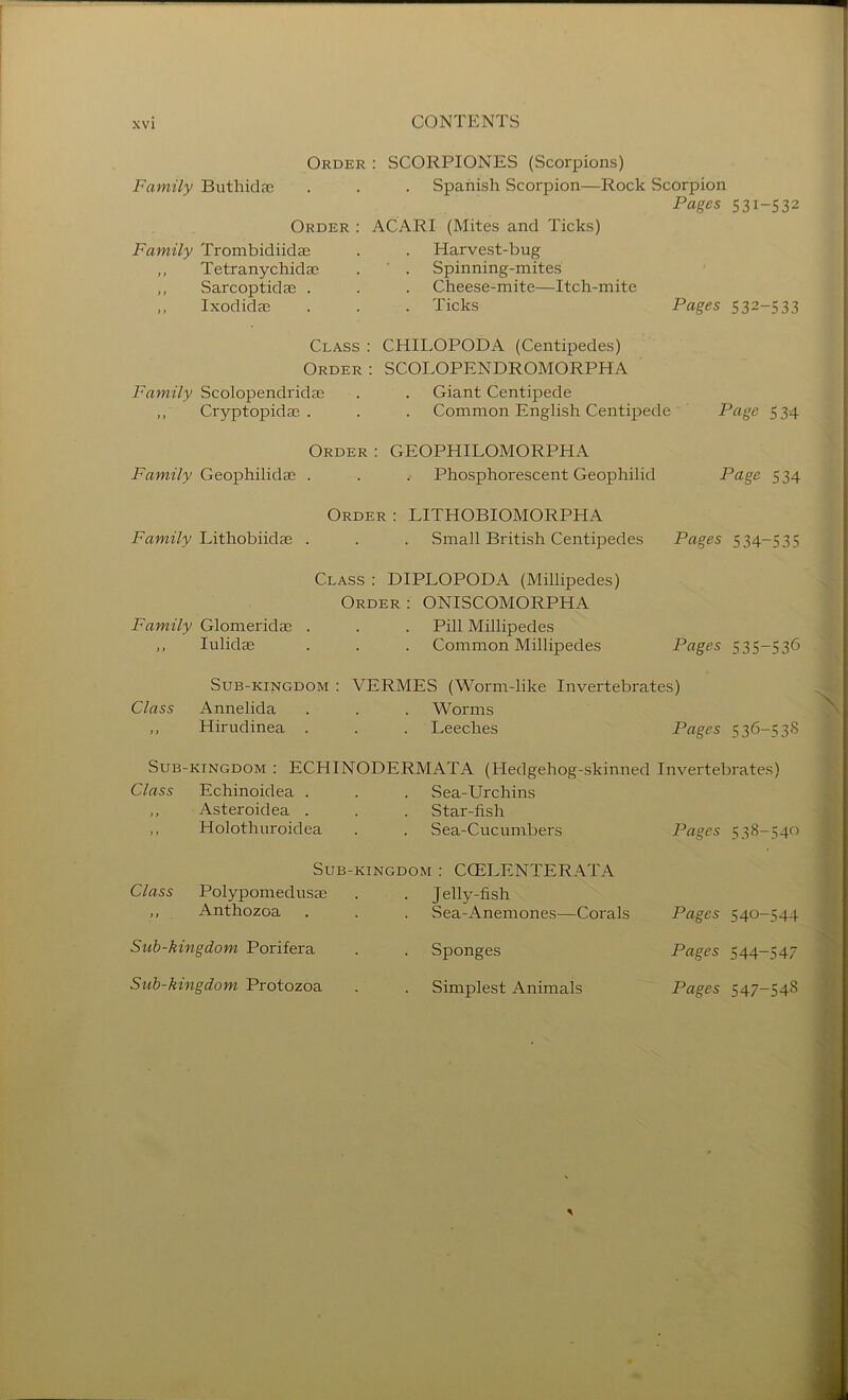 Order : SCORPIONES (Scorpions) Family Buthidae . . . Spanish Scorpion—Rock Scorpion Pages 531-532 Order; ACARI (Mites and Ticks) Family Trombidiidae Harvest-bug ,, Tetranychidae Spinning-mites ,, Sarcoptidae . Cheese-mite—Itch-mite ,, Ixodidae Ticks Pages 532-533 Class : CHILOPODA (Centipedes) Order : SCOLOPENDROMORPHA Family Scolopendridse . . Giant Centipede ,, Cryptopidae . . . Common English Centipede Page 534 Order : GEOPHILOMORPHA Eamz/y Geophilidae . . .■ Phosphorescent Geophilid Page 534 Order : LITHOBIOMORPHA Eawz7y Lithobiidae . . . Small British Centipedes Pages 534-535 Class : DIPLOPODA (Millipedes) Order : ONISCOMORPHA Family Glomeridas . . . Pill Millipedes ,, lulidae . . . Common Millipedes Pages 535-536 SuB-KiNGDOM : VERMES (Worm-like Invertebrates) Class Annelida . . . Worms ,, Hirudinea . . . Leeches Pages 536-538 Sub-kingdom : ECHINODERMATA (Hedgehog-skinned Invertebrates) Class Echinoidea . . . Sea-Urchins „ Asteroidea . . . Star-fish ,, Holothuroidea . . Sea-Cucumbers Pages 538-540 Sub-kingdom : CCELENTERATA Class Polypomedusae . . Jelly-fish ,, Anthozoa . . . Sea-Anemones—Corals Pages 540-544 Sub-kingdom Porifera . . Sponges Pages 544—547 Sub-kingdom Protozoa . . Simplest Animals Pages 547-548