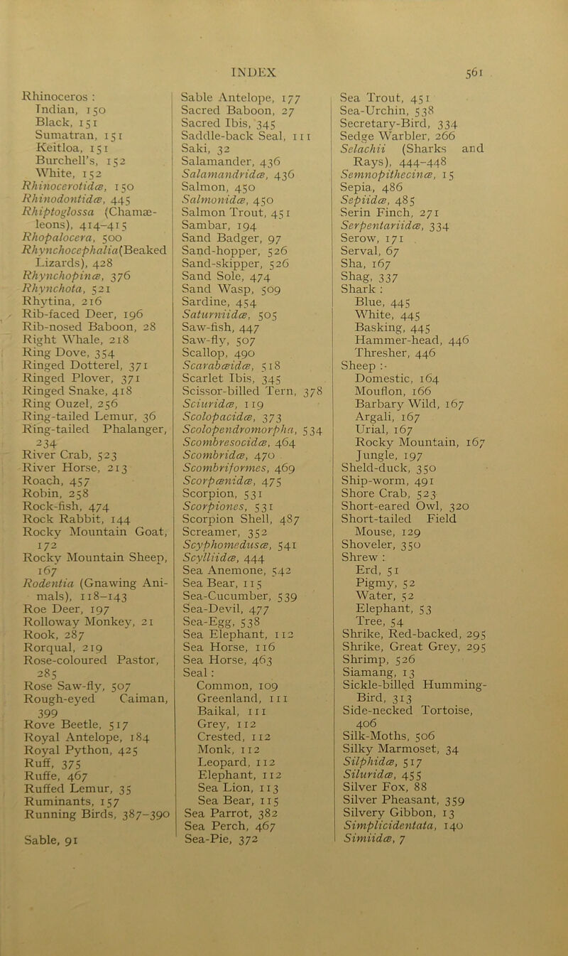 Rhinoceros : Indian, 150 Black, 151 Sumatran, 151 Keitloa, 151 Burchell’s, 152 White, 152 Rhinoceivtidcs, 150 Rhinodontidce, 445 Rhiptoglossa (Chamae- leons), 414-415 RJiopalocera, 500 RhynchocephoJia(B&vik.ed Lizards), 428 RhynchopincB, 376 Rhynchota, 521 Rhytina, 216 Rib-faced Deer, 196 Rib-nosed Baboon, 28 Right Whale, 218 Ring Dove, 354 Ringed Dotterel, 371 Ringed Plover, 371 Ringed Snake, 418 Ring Ouzel, 256 Ring-tailed Lemur, 36 Ring-tailed Phalanger, 234 River Crab, 523 River Horse, 213 Roach, 45 7 Robin, 258 Rock-fish, 474 Rock Rabbit, 144 Rocky Mountain Goat, 172 Rocky Mountain Sheep, 167 Rodentia (Gnawing Ani- mals), 118-143 Roe Deer, 197 Rolloway Monkey, 21 Rook, 287 Rorqual, 219 Rose-coloured Pastor, 285 Rose Saw-fly, 507 Rough-eyed Caiman, 399 Rove Beetle, 517 Royal Antelope, 184 Royal Python, 425 Ruff, 375 Ruffe, 467 Ruffed Lemur, 35 Ruminants, 157 Running Birds, 387-390 INDEX Sable Antelope, 177 Sacred Baboon, 27 Sacred Ibis, 345 Saddle-back Seal, 111 Saki, 32 Salamander, 436 Salamandridce, 436 Salmon, 450 Salmonidce, 450 Salmon Trout, 451 Sambar, 194 Sand Badger, 97 Sand-hopper, 526 Sand-skipper, 526 Sand Sole, 474 Sand Wasp, 509 Sardine, 454 SatiirniidcB, 505 Saw-fish, 447 Saw-fly, 507 Scallop, 490 ScarahcBidcB, 518 Scarlet Ibis, 345 Scissor-billed Tern, 378 SciuridcB, 119 ScolopacidcB, 373 Scolopendromorphn, 534 SconibresocidcB, 464 ScomhridcB, 470 Scomhriformes, 469 Scorpcenidce, 475 Scorpion, 531 Scorpiones, 531 Scorpion Shell, 487 Screamer, 352 ScyphomeduscB, 541 Scylliidce, 444 Sea Anemone, 542 Sea Bear. 115 Sea-Cucumber, 539 Sea-Devil, 477 Sea-Egg, 538 Sea Elephant, 112 Sea Horse, 116 Sea Horse, 463 Seal: Common, 109 Greenland, in Baikal, in Grey, 112 Crested, 112 Monk, 112 Leopard, 112 Elephant, 112 Sea Lion, 113 Sea Bear, 115 Sea Parrot, 382 Sea Perch, 467 Sea-Pie, 372 561 Sea Trout, 451 Sea-Urchin, 538 Secretary-Bird, 334 Sedge Warbler, 266 Selachii (Sharks and Rays), 444-448 Semnopithecincs, 15 Sepia, 486 SapUdce, 485 Serin Finch, 271 SerpentariidcB, 334 Serow, 171 . Serval, 67 Sha, 167 Shag, 337 Shark ; Blue, 445 White, 445 Basking, 445 Hammer-head, 446 Thresher, 446 Sheep :• Domestic, 164 Mouflon, 166 Barbary Wild, 167 Argali, 167 Uriah 167 Rocky Mountain, 167 Jungle, 197 Sheld-duck, 350 Ship-worm, 491 Shore Crab, 523 Short-eared Owl, 320 Short-tailed Field Mouse, 129 Shoveler, 350 Shrew : Erd, 51 Pigmy, 52 Water, 52 Elephant, 53 Tree, 54 Shrike, Red-backed, 295 Shrike, Great Grey, 295 Shrimp, 526 Siamang, 13 Sickle-billed Humming- Bird, 313 Side-necked Tortoise, 406 Silk-Moths, 506 Silky Marmoset, 34 Silphides, 517 SiluridcB, 455 Silver Fox, 88 Silver Pheasant, 359 Silvery Gibbon, 13 Simplicidentata, 140 Simiidce, 7 Sable, 91