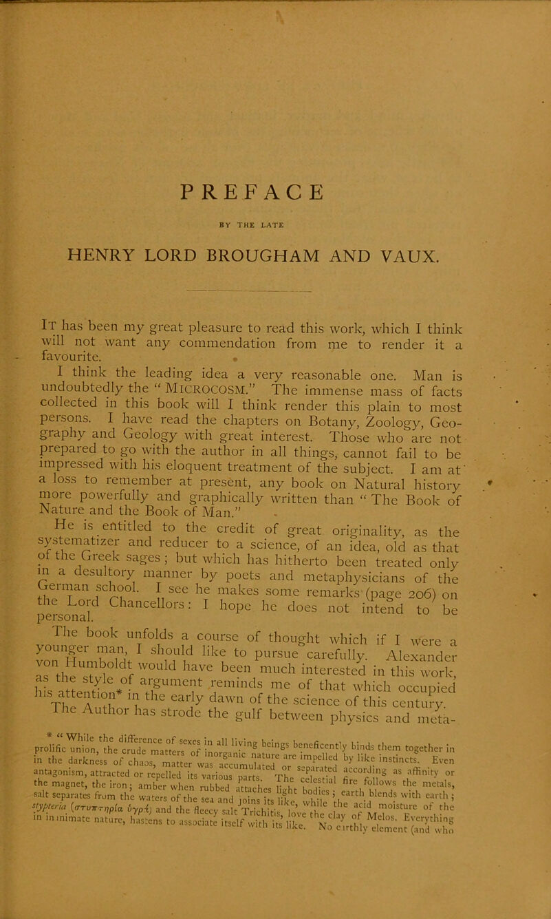 PREFACE BY THE LATE HENRY LORD BROUGHAM AND VAUX. It has been my great pleasure to read this work, which I think will not want any commendation from me to render it a favourite. • I think the leading idea a very reasonable one. Man is undoubtedly the “ MICROCOSM.” The immense mass of facts collected in this book will I think render this plain to most peisons. I have read the chapters on Botany, Zoology, Geo- giaphy and Geology with great interest. Those who are not prepared to go with the author in all things, cannot fail to be impressed with his eloquent treatment of the subject. I am at' a loss to remember at present, any book on Natural history more powerfully and graphically written than “ The Book of Nature and the Book of Man.” He is. entitled to the credit of great originality, as the systematizer and reducer to a science, of an idea, old as that ol the Greek sages; but which has hitherto been treated only in a desultory manner by poets and metaphysicians of the Gei man school. I see he makes some remarks (page 206) on the Lord Chancellors: I hope he does not intend to be personal. The book unfolds a course of thought which if I were a vonTlumbnnf-1 S nUid Hk? t0 purSue carefully- Alexander ntl^Tl°ld W°Uld bCen much interested in this work, c the style of argument reminds me of that which occuoied ThTA 1 the eal',ly dawn of the s^„ce of th?s cento The Author has strode the gulf between physics a,id melta- salt separates frum the wafers of the sri -m,l ni • rf C ^°^.lcs > carth blends with earth ; styptena (trrmrrjipta iypij and the fleecy saltTrichtis'^’ Whj! 6 a-id moisture of the iz