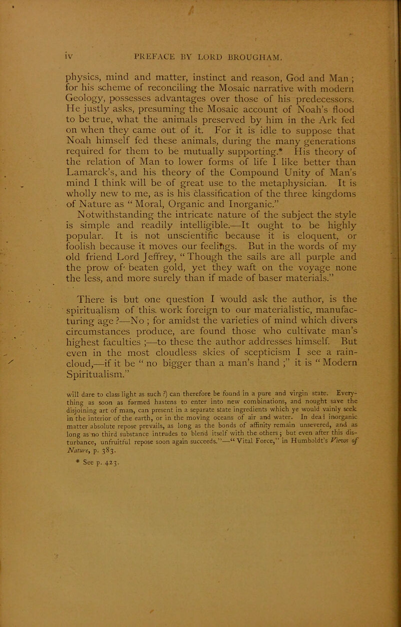 t iv PREFACE BY LORD BROUGHAM. physics, mind and matter, instinct and reason, God and Man ; for his scheme of reconciling the Mosaic narrative with modern Geology, possesses advantages over those of his predecessors. He justly asks, presuming the Mosaic account of Noah’s flood to be true, what the animals preserved by him in the Ark fed on when they came out of it For it is idle to suppose that Noah himself fed these animals, during the many generations required for them to be mutually supporting* His theory of the relation of Man to lower forms of life I like better than Lamarck’s, and his theory of the Compound Unity of Man’s mind I think will be of great use to the metaphysician. It is wholly new to me, as is his classification of the three kingdoms of Nature as “ Moral, Organic and Inorganic.” Notwithstanding the intricate nature of the subject the style is simple and readily intelligible.—It ought to be highly popular. It is not unscientific because it is eloquent, or foolish because it moves our feelifigs. But in the words of my old friend Lord Jeffrey, “Though the sails are all purple and the prow of' beaten gold, yet they waft on the voyage none the less, and more surely than if made of baser materials.” There is but one question I would ask the author, is the spiritualism of this, work foreign to our materialistic, manufac- turing age ?—No ; for amidst the varieties of mind which divers circumstances produce, are found those who cultivate man’s highest faculties ;—to these the author addresses himself. But even in the most cloudless skies of scepticism I see a rain- cloud,—if it be “ no bigger than a man’s hand it is “ Modern Spiritualism.” will dare to class light as such ?) can therefore be found in a pure and virgin state. Every- thing as soon as formed hastens to enter into new combinations, and nought save the disjoining art of man, can present in a separate state ingredients which ye would vainly seek in the interior of the earth, or in the moving oceans of air and water. In deal inorganic matter absolute repose prevails, as long as the bonds of affinity remain unsevered, and as long as no third substance intrudes to blend itself with the others; but even after this dis- turbance, unfruitful repose soon again succeeds.”—“Vital Force,” in Humboldt’s Views of Nature, p. 383. * See p. 423.