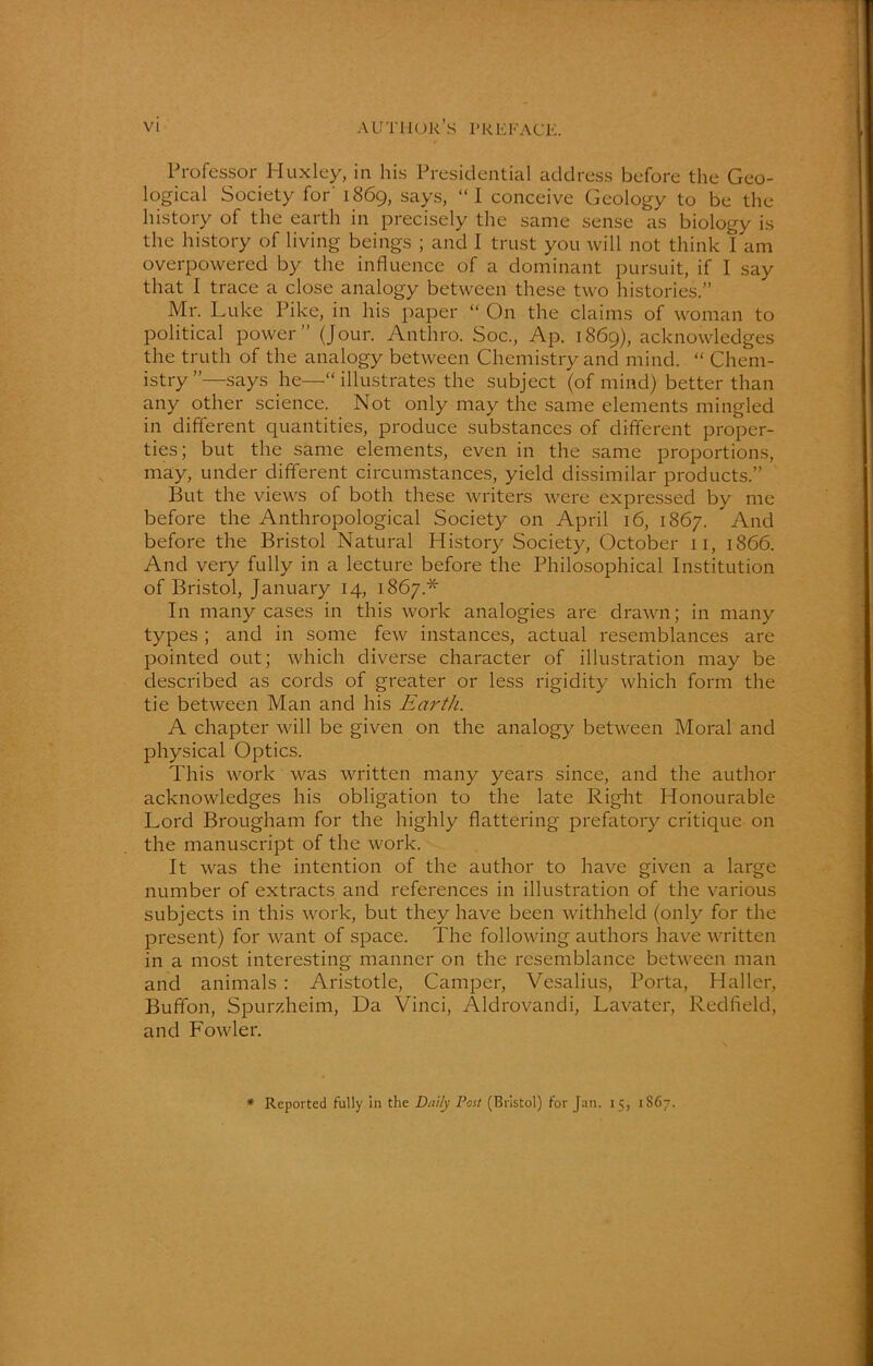 Professor Huxley, in his Presidential address before the Geo- logical Society for' 1869, says, “I conceive Geology to be the history of the earth in precisely the same sense as biology is the history of living beings ; and I trust you will not think 1 am overpowered by the influence of a dominant pursuit, if I say that I trace a close analogy between these two histories.” Mr. Luke Pike, in his paper “ On the claims of woman to political power” (Jour. Anthro. Soc., Ap. 1869), acknowledges the truth of the analogy between Chemistry and mind. “ Chem- istry”—says he—“illustrates the subject (of mind) better than any other science. Not only may the same elements mingled in different quantities, produce substances of different proper- ties; but the same elements, even in the same proportions, may, under different circumstances, yield dissimilar products.” But the views of both these writers were expressed by me before the Anthropological Society on April 16, 1867. And before the Bristol Natural History Society, October 11, 1866. And very fully in a lecture before the Philosophical Institution of Bristol, January 14, 1867* In many cases in this work analogies are drawn; in many types; and in some few instances, actual resemblances are pointed out; which diverse character of illustration may be described as cords of greater or less rigidity which form the tie between Man and his Earth. A chapter will be given on the analogy between Moral and physical Optics. This work was written many years since, and the author acknowledges his obligation to the late Right Honourable Lord Brougham for the highly flattering prefatory critique on the manuscript of the work. It was the intention of the author to have given a large number of extracts and references in illustration of the various subjects in this work, but they have been withheld (only for the present) for want of space. The following authors have written in a most interesting manner on the resemblance between man and animals: Aristotle, Camper, Vesalius, Porta, Haller, Buffon, Spurzheim, Da Vinci, Aldrovandi, Lavater, Redfleld, and Fowler. * Reported fully in the Daily Post (Bristol) for Jan. 15, 1S67.