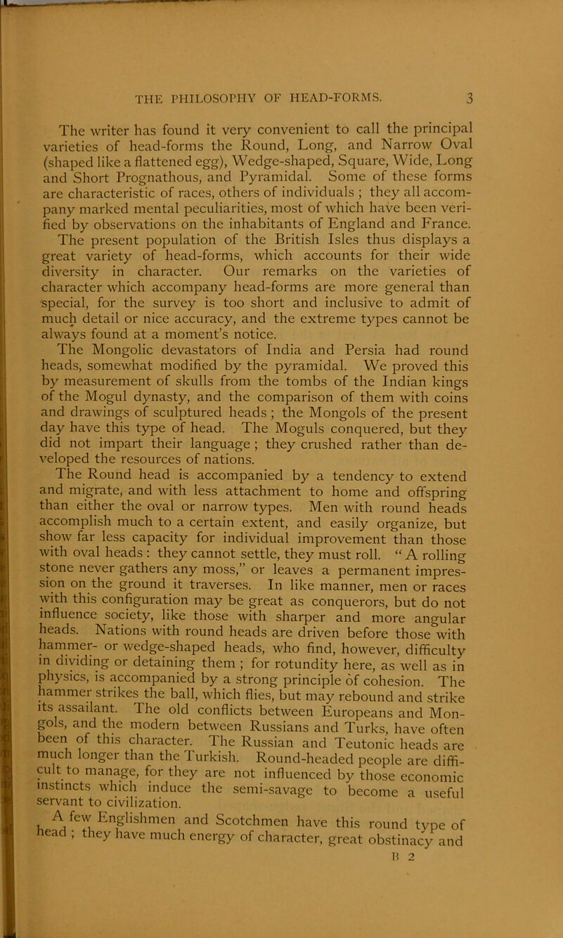 The writer has found it very convenient to call the principal varieties of head-forms the Round, Long, and Narrow Oval (shaped like a flattened egg), Wedge-shaped, Square, Wide, Long and Short Prognathous, and Pyramidal. Some of these forms are characteristic of races, others of individuals ; they all accom- pany marked mental peculiarities, most of which have been veri- fied by observations on the inhabitants of England and France. The present population of the British Isles thus displays a great variety of head-forms, which accounts for their wide diversity in character. Our remarks on the varieties of character which accompany head-forms are more general than special, for the survey is too short and inclusive to admit of much detail or nice accuracy, and the extreme types cannot be always found at a moment’s notice. The Mongolic devastators of India and Persia had round heads, somewhat modified by the pyramidal. We proved this by measurement of skulls from the tombs of the Indian kings of the Mogul dynasty, and the comparison of them with coins and drawings of sculptured heads ; the Mongols of the present day have this type of head. The Moguls conquered, but they did not impart their language ; they crushed rather than de- veloped the resources of nations. The Round head is accompanied by a tendency to extend and migrate, and with less attachment to home and offspring than either the oval or narrow types. Men with round heads accomplish much to a certain extent, and easily organize, but show far less capacity for individual improvement than those with oval heads : they cannot settle, they must roll. “ A rolling stone never gathers any moss,” or leaves a permanent impres- sion on the ground it traverses. In like manner, men or races with this configuration may be great as conquerors, but do not influence society, like those with sharper and more angular heads. Nations with round heads are driven before those with hammer- 01 wedge-shaped heads, who find, however, difficulty in dividing or detaining them ; for rotundity here, as well as in physics, is accompanied by a strong principle of cohesion. The hammer strikes the ball, which flies, but may rebound and strike Its assailant. The old conflicts between Europeans and Mon- gols, and the modern between Russians and Turks, have often been of this character. The Russian and Teutonic heads are much longer than the Turkish. Round-headed people are diffi- cult to manage, for they are not influenced by those economic instincts which induce the semi-savage to become a useful servant to civilization. A few Englishmen and Scotchmen have this round type of Lead ; they have much energy of character, great obstinacy and B 2