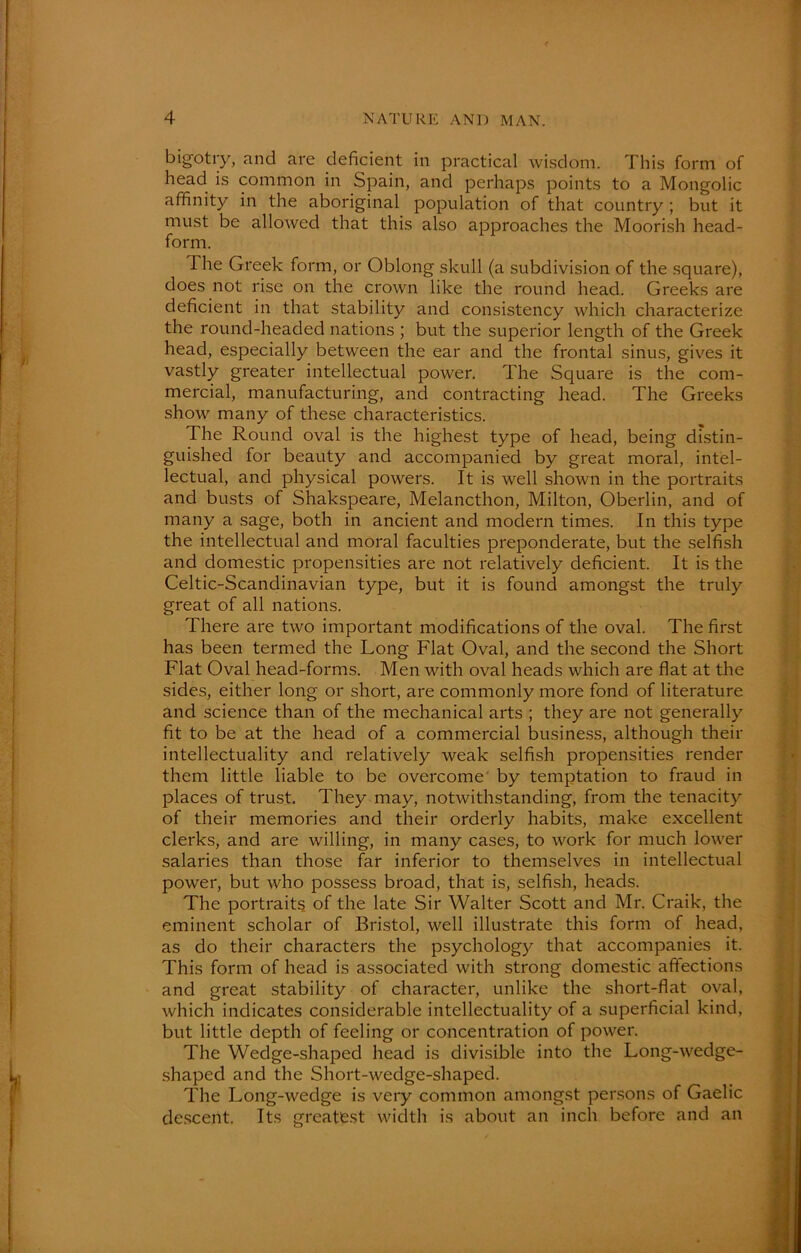 bigotry, and are deficient in practical wisdom. This form of head is common in Spain, and perhaps points to a Mongolic affinity in the aboriginal population of that country ; but it must be allowed that this also approaches the Moorish head- form. The Greek form, or Oblong skull (a subdivision of the square), does not rise on the crown like the round head. Greeks are deficient in that stability and consistency which characterize the round-headed nations ; but the superior length of the Greek head, especially between the ear and the frontal sinus, gives it vastly greater intellectual power. The Square is the com- mercial, manufacturing, and contracting head. The Greeks show many of these characteristics. The Round oval is the highest type of head, being distin- guished for beauty and accompanied by great moral, intel- lectual, and physical powers. It is well shown in the portraits and busts of Shakspeare, Melancthon, Milton, Oberlin, and of many a sage, both in ancient and modern times. In this type the intellectual and moral faculties preponderate, but the selfish and domestic propensities are not relatively deficient. It is the Celtic-Scandinavian type, but it is found amongst the truly great of all nations. There are two important modifications of the oval. The first has been termed the Long Flat Oval, and the second the Short Flat Oval head-forms. Men with oval heads which are flat at the sides, either long or short, are commonly more fond of literature and science than of the mechanical arts ; they are not generally fit to be at the head of a commercial business, although their intellectuality and relatively weak selfish propensities render them little liable to be overcome by temptation to fraud in places of trust. They may, notwithstanding, from the tenacity of their memories and their orderly habits, make excellent clerks, and are willing, in many cases, to work for much lower salaries than those far inferior to themselves in intellectual power, but Avho possess broad, that is, selfish, heads. The portraits of the late Sir Walter Scott and Mr. Craik, the eminent scholar of Bristol, well illustrate this form of head, as do their characters the psychology that accompanies it. This form of head is associated with strong domestic affections and great stability of character, unlike the short-flat oval, which indicates considerable intellectuality of a superficial kind, but little depth of feeling or concentration of power. The Wedge-shaped head is divisible into the Long-wedge- shaped and the Short-wedge-shaped. The Long-wedge is very common amongst persons of Gaelic descent. Its greatest width is about an inch before and an