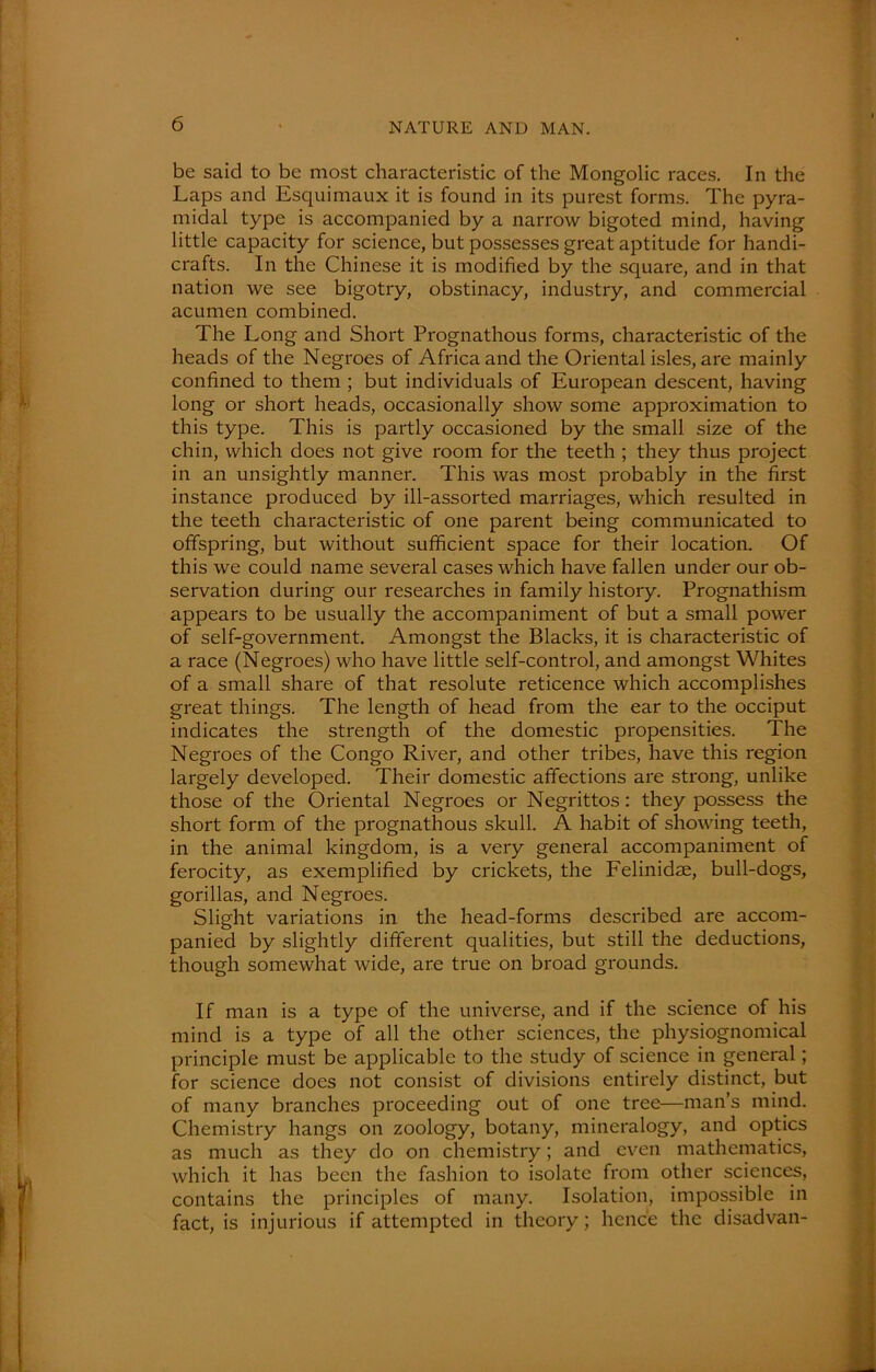 be said to be most characteristic of the Mongolic races. In the Laps and Esquimaux it is found in its purest forms. The pyra- midal type is accompanied by a narrow bigoted mind, having little capacity for science, but possesses great aptitude for handi- crafts. In the Chinese it is modified by the square, and in that nation we see bigotry, obstinacy, industry, and commercial acumen combined. The Long and Short Prognathous forms, characteristic of the heads of the Negroes of Africa and the Oriental isles, are mainly confined to them ; but individuals of European descent, having long or short heads, occasionally show some approximation to this type. This is partly occasioned by the small size of the chin, which does not give room for the teeth ; they thus project in an unsightly manner. This was most probably in the first instance produced by ill-assorted marriages, which resulted in the teeth characteristic of one parent being communicated to offspring, but without sufficient space for their location. Of this we could name several cases which have fallen under our ob- servation during our researches in family history. Prognathism appears to be usually the accompaniment of but a small power of self-government. Amongst the Blacks, it is characteristic of a race (Negroes) who have little self-control, and amongst Whites of a small share of that resolute reticence which accomplishes great things. The length of head from the ear to the occiput indicates the strength of the domestic propensities. The Negroes of the Congo River, and other tribes, have this region largely developed. Their domestic affections are strong, unlike those of the Oriental Negroes or Negrittos: they possess the short form of the prognathous skull. A habit of showing teeth, in the animal kingdom, is a very general accompaniment of ferocity, as exemplified by crickets, the Felinidae, bull-dogs, gorillas, and Negroes. Slight variations in the head-forms described are accom- panied by slightly different qualities, but still the deductions, though somewhat wide, are true on broad grounds. If man is a type of the universe, and if the science of his mind is a type of all the other sciences, the physiognomical principle must be applicable to the study of science in general; for science does not consist of divisions entirely distinct, but of many branches proceeding out of one tree—man’s mind. Chemistry hangs on zoology, botany, mineralogy, and optics as much as they do on chemistry; and even mathematics, which it has been the fashion to isolate from other sciences, contains the principles of many. Isolation, impossible in fact, is injurious if attempted in theory; hence the disadvan-