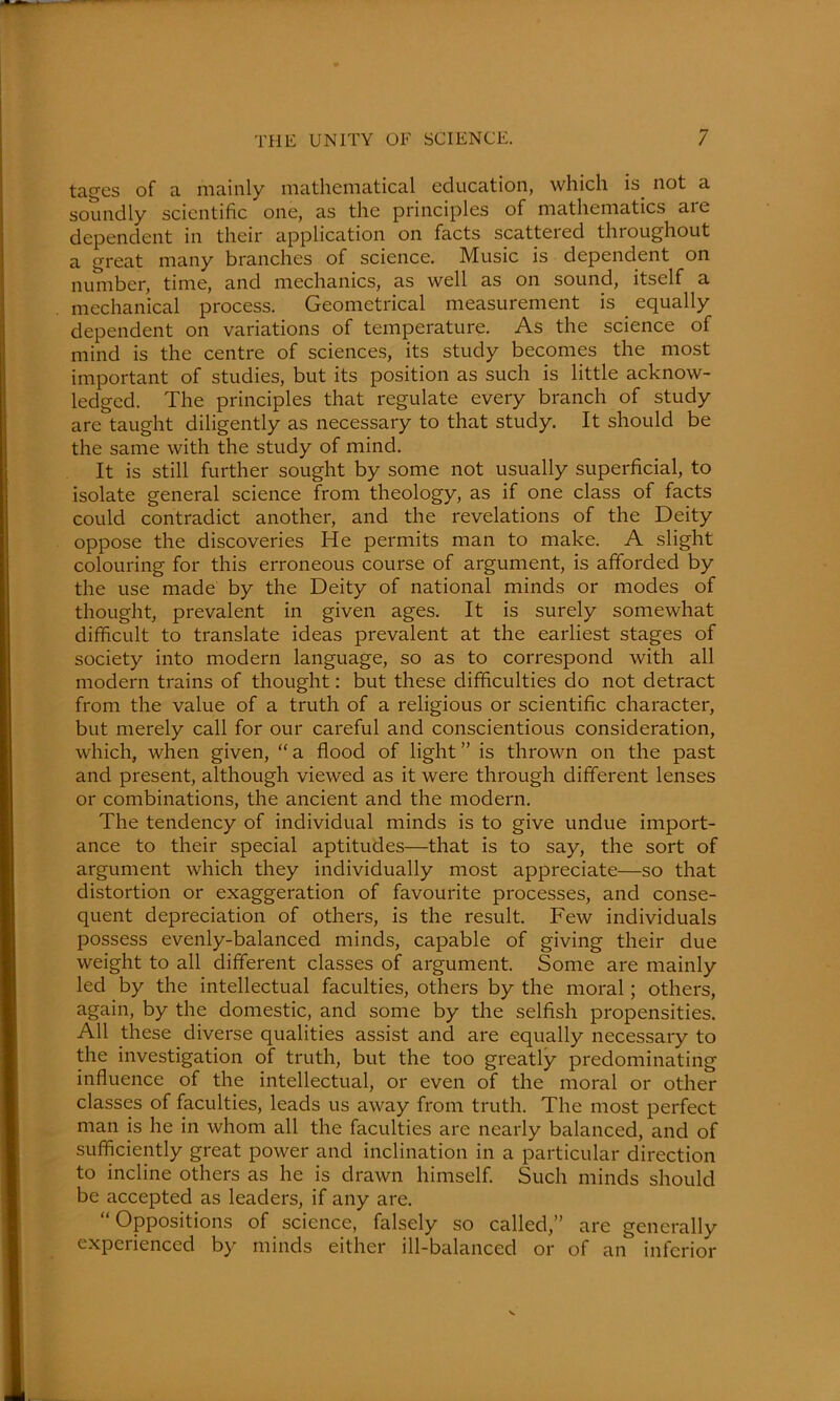 tages of a mainly mathematical education, which is not a soundly scientific one, as the principles of mathematics aie dependent in their application on facts scattered throughout a great many branches of science. Music is dependent on number, time, and mechanics, as well as on sound, itself a mechanical process. Geometrical measurement is equally dependent on variations of temperature. As the science of mind is the centre of sciences, its study becomes the most important of studies, but its position as such is little acknow- ledged. The principles that regulate every branch of study are taught diligently as necessary to that study. It should be the same with the study of mind. It is still further sought by some not usually superficial, to isolate general science from theology, as if one class of facts could contradict another, and the revelations of the Deity oppose the discoveries He permits man to make. A slight colouring for this erroneous course of argument, is afforded by the use made by the Deity of national minds or modes of thought, prevalent in given ages. It is surely somewhat difficult to translate ideas prevalent at the earliest stages of society into modern language, so as to correspond with all modern trains of thought: but these difficulties do not detract from the value of a truth of a religious or scientific character, but merely call for our careful and conscientious consideration, which, when given, “ a flood of light ” is thrown on the past and present, although viewed as it were through different lenses or combinations, the ancient and the modern. The tendency of individual minds is to give undue import- ance to their special aptitudes—that is to say, the sort of argument which they individually most appreciate—so that distortion or exaggeration of favourite processes, and conse- quent depreciation of others, is the result. Few individuals possess evenly-balanced minds, capable of giving their due weight to all different classes of argument. Some are mainly led by the intellectual faculties, others by the moral; others, again, by the domestic, and some by the selfish propensities. All these diverse qualities assist and are equally necessary to the investigation of truth, but the too greatly predominating influence of the intellectual, or even of the moral or other classes of faculties, leads us away from truth. The most perfect man is he in whom all the faculties are nearly balanced, and of sufficiently great power and inclination in a particular direction to incline others as he is drawn himself. Such minds should be accepted as leaders, if any are. “Oppositions of science, falsely so called,” are generally experienced by minds either ill-balanced or of an inferior