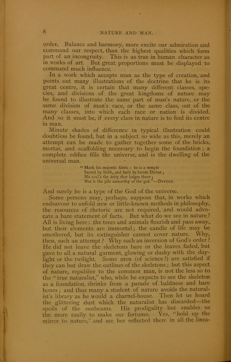 order. Balance and harmony, more excite our admiration and command our respect, than the highest qualities which form part of an incongruity. This is as true in human character as in works of art. But great proportions must be displayed to command much influence. In a work which accepts man as the type of creation, and points out many illustrations of the doctrine that he is its great centre, it is certain that many different classes, spe- cies, and divisions of the great kingdoms of nature may be found to illustrate the same part of man’s nature, or the same division of man’s race, or the same class, out of the many classes, into which each race or nation is divided. And so it must be, if every class in nature is to find its centre in man. Minute shades of difference in typical illustration could doubtless be found, but in a subject so wide as this, merely an attempt can be made to gather together some of the bricks, mortar, and scaffolding necessary to begin the foundation ; a complete edifice fills the universe, and is the dwelling of the universal man. “ Mark his majestic fabric : he is a temple Sacred by birth, and built by hands Divine ; His soul’s the deity that lodges there ; Nor is the pile unworthy of the god.”—Dryden. And surely he is a type of the God of the universe. Some persons may, perhaps, suppose that, in works which endeavour to unfold new or little-known methods in philosophy, the resources of rhetoric are not required, and would advo- cate a bare statement of facts. But what do we see in nature ? All is living here : the trees and animals flourish and pass away, but their elements are immortal; the candle of life may be smothered, but its extinguisher cannot cover nature. Why, then, such an attempt ? Why such an inversion of God’s order ? He did not leave the skeletons bare or the leaves faded, but gave to all a natural garment, glowing or dusky with the day- light or the twilight. Some men (of science ?) are satisfied if they can but draw the outlines of the skeletons ; but this aspect of nature, repulsive to the common man, is not the less so to the “ true naturalist,” who, while he expects to see the skeleton as a foundation, shrinks from a parade of baldness and bare bones ; and thus many a student of nature avoids the natural- ist’s library as he would a charnel-house. Then let us hoard the glittering dust which the naturalist has discarded—the spoils of the sunbeams. His prodigality but enables us the more easily to make our fortunes. Yes, “hold up the mirror to nature,” and see her reflected there in all the linea- ti