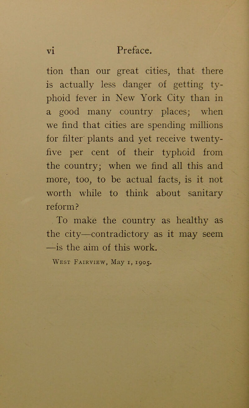 tion than our great cities, that there is actually less danger of getting ty- phoid fever in New York City than in a good many country places; when we find that cities are spending millions for filter'plants and yet receive twenty- five per cent of their typhoid from the country; when we find all this and more, too, to be actual facts, is it not worth while to think about sanitary reform? To make the country as healthy as the city—contradictory as it may seem —is the aim of this work. West Fairview, May i, 1905.