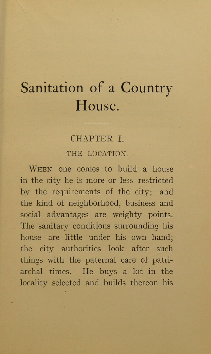 Sanitation of a Country House. CHAPTER I. THE LOCATION. When one comes to build a house in the city he is more or less restricted by the requirements of the city; and the kind of neighborhood, business and social advantages are weighty points. The sanitary conditions surrounding his house are little under his own hand; the city authorities look after such things with the paternal care of patri- archal times. He buys a lot in the locality selected and builds thereon his