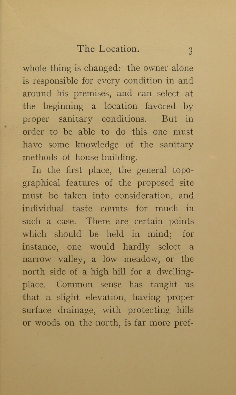 whole thing is changed:' the owner alone is responsible for every condition in and around his premises, and can select at the beginning a location favored by proper sanitary conditions. But in order to be able to do this one must have some knowledge of the sanitary methods of house-building. In the first place, the general topo- graphical features of the proposed site must be taken into consideration, and individual taste counts for much in such a case. There are certain points which should be held in mind; for instance, one would hardly select a narrow valley, a low meadow, or the north side of a high hill for a dwelling- place. Common sense has taught us that a slight elevation, having proper surface drainage, with protecting hills or woods on the north, is far more pref-
