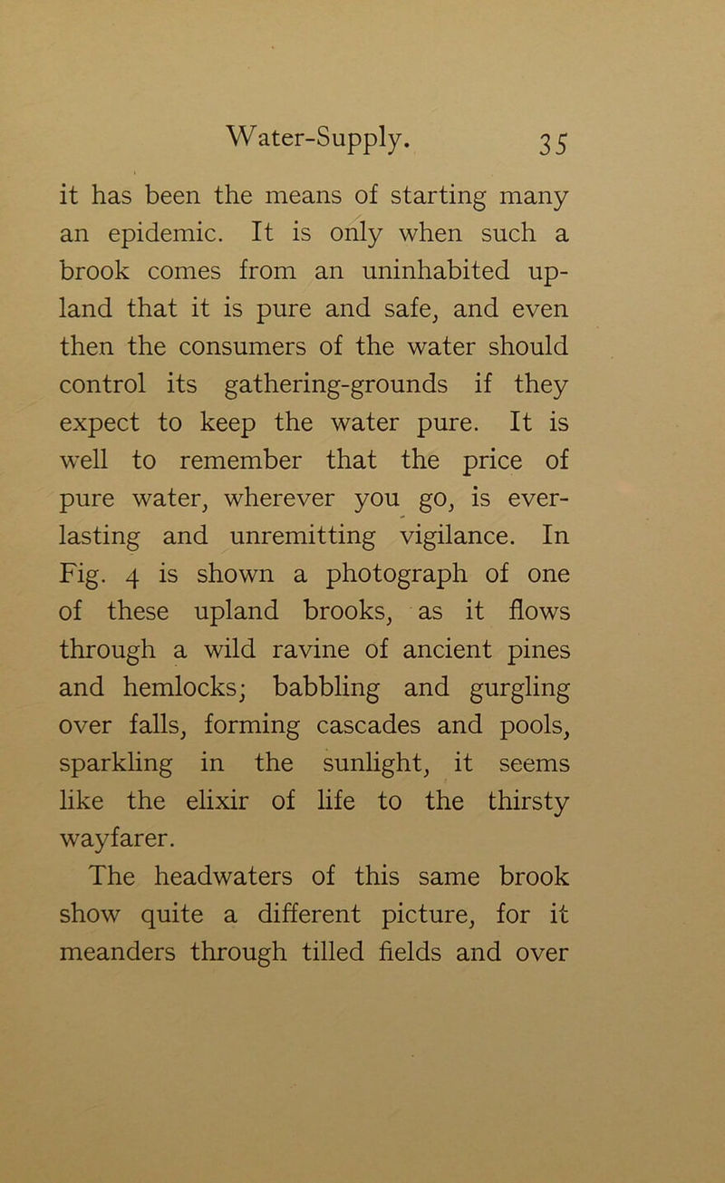 it has been the means of starting many an epidemic. It is only when such a brook comes from an uninhabited up- land that it is pure and safe^ and even then the consumers of the water should control its gathering-grounds if they expect to keep the water pure. It is well to remember that the price of pure water, wherever you go, is ever- lasting and unremitting vigilance. In Fig. 4 is shown a photograph of one of these upland brooks, as it flows through a wild ravine of ancient pines and hemlocks; babbling and gurgling over falls, forming cascades and pools, sparkling in the sunlight, it seems like the elixir of life to the thirsty wayfarer. The headwaters of this same brook show quite a different picture, for it meanders through tilled fields and over