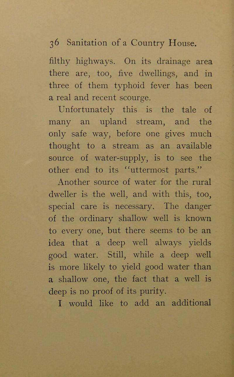 filthy highways. On its drainage area there are, too, five dwellings, and in three of them typhoid fever has been a real and recent scourge. Unfortunately this is the tale of many an upland stream, and the only safe way, before one gives much thought to a stream as an available source of water-supply, is to see the other end to its ‘‘uttermost parts.” Another source of water for the rural dweller is the well, and with this, too, special care is necessary. The danger of the ordinary shallow well is known to every one, but there seems to be an idea that a deep well always yields good water. Still, while a deep well is more likely to yield good water than a shallow one, the fact that a well is deep is no proof of its purity. I would like to add an additional