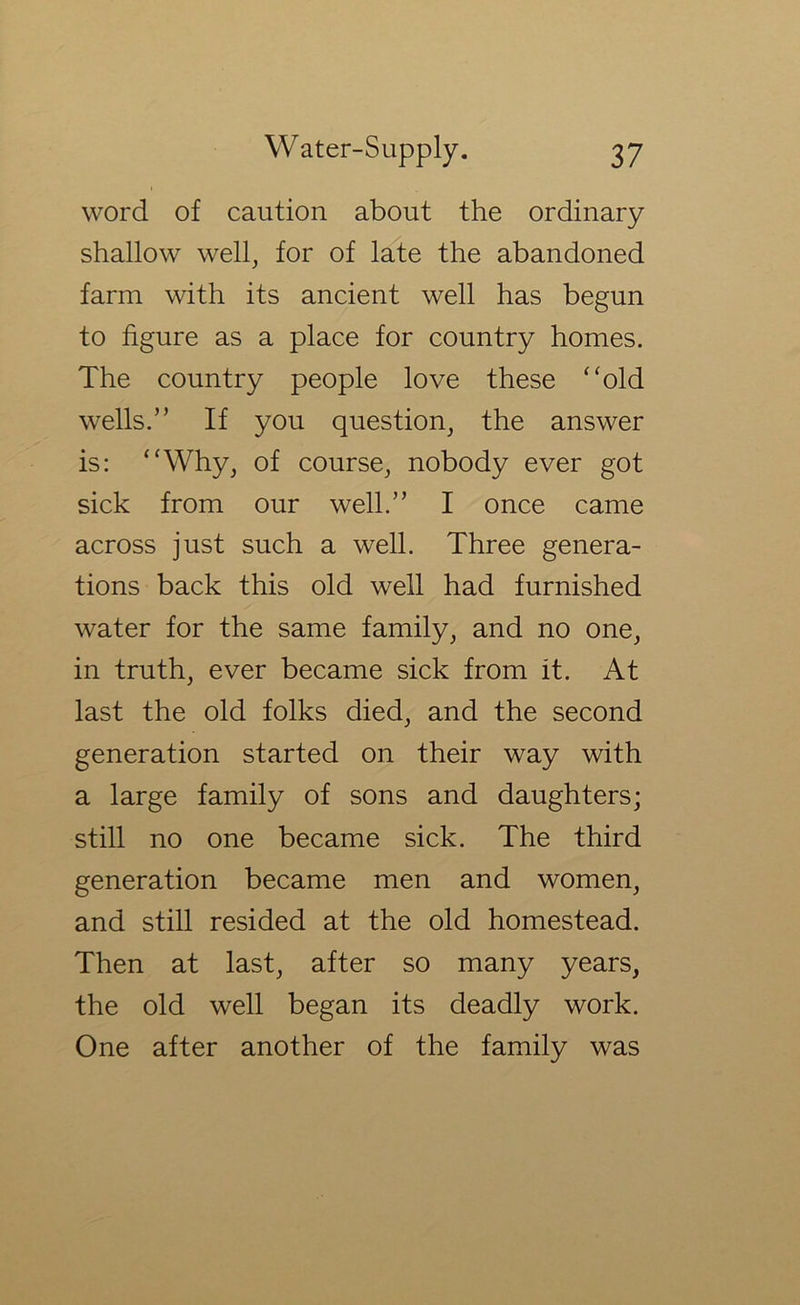 word of caution about the ordinary shallow well, for of late the abandoned farm with its ancient well has begun to figure as a place for country homes. The country people love these ‘'old wells.” If you question, the answer is: “Why, of course, nobody ever got sick from our well.” I once came across just such a well. Three genera- tions back this old well had furnished water for the same family, and no one, in truth, ever became sick from it. At last the old folks died, and the second generation started on their way with a large family of sons and daughters; still no one became sick. The third generation became men and women, and still resided at the old homestead. Then at last, after so many years, the old well began its deadly work. One after another of the family was