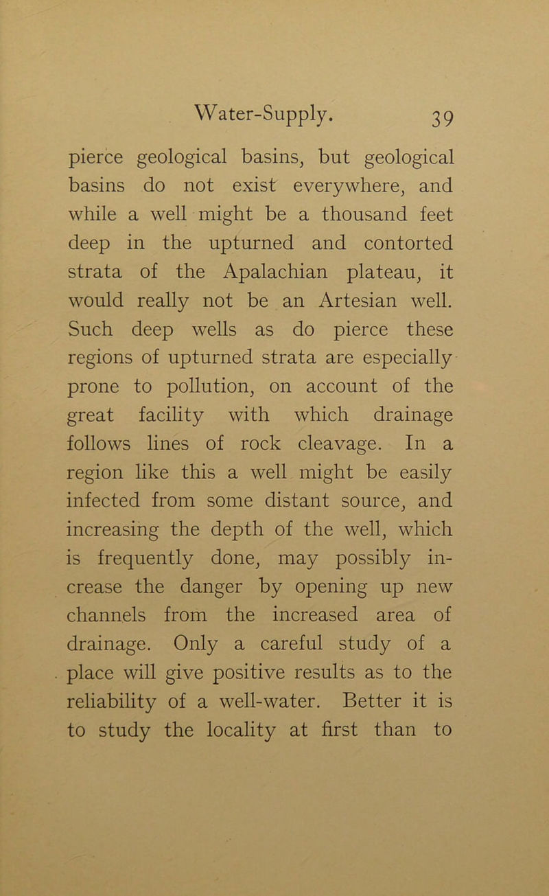 pierce geological basins, but geological basins do not exist everywhere, and while a well might be a thousand feet deep in the upturned and contorted strata of the Apalachian plateau, it would really not be an Artesian well. Such deep wells as do pierce these regions of upturned strata are especially prone to pollution, on account of the great facility with which drainage follows lines of rock cleavage. In a region like this a well might be easily infected from some distant source, and increasing the depth of the well, which is frequently done, may possibly in- crease the danger by opening up new channels from the increased area of drainage. Only a careful study of a place will give positive results as to the reliability of a well-water. Better it is to study the locality at first than to