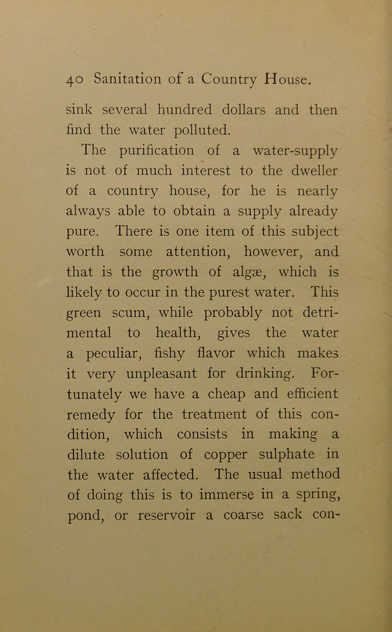 sink several hundred dollars and then find the water polluted. The purification of a water-supply is not of much interest to the dweller of a country house, for he is nearly always able to obtain a supply already pure. There is one item of this subject worth some attention, however, and that is the growth of algae, which is likely to occur in the purest water. This green scum, while probably not detri- mental to health, gives the water a peculiar, fishy flavor which makes it very unpleasant for drinking. For- tunately we have a cheap and efficient remedy for the treatment of this con- dition, which consists in making a dilute solution of copper sulphate in the water affected. The usual method of doing this is to immerse in a spring, pond, or reservoir a coarse sack con-