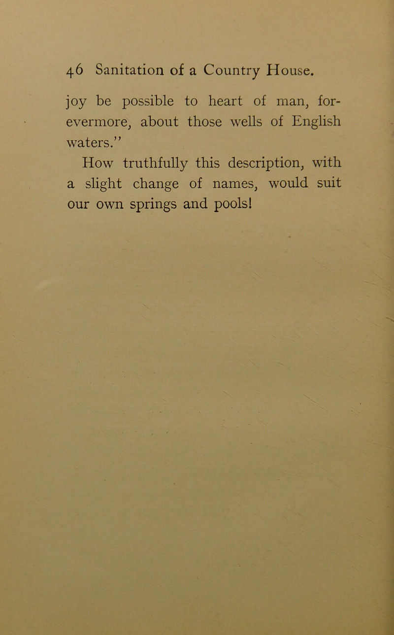 joy be possible to heart of man, for- evermore, about those wells of English waters.” How truthfully this description, with a slight change of names, would suit our own springs and pools!