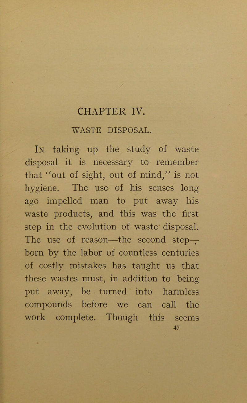 / CHAPTER IV. WASTE DISPOSAL. In taking up the study of waste disposal it is necessary to remember that “out of sight, out of mind/’ is not hygiene. The use of his senses long ago impelled man to put away his waste products, and this was the first step in the evolution of waste* disposal. The use of reason—the second step- born by the labor of countless centuries of costly mistakes has taught us that these wastes must, in addition to being put away, be turned into harmless compounds before we can call the work complete. Though this seems