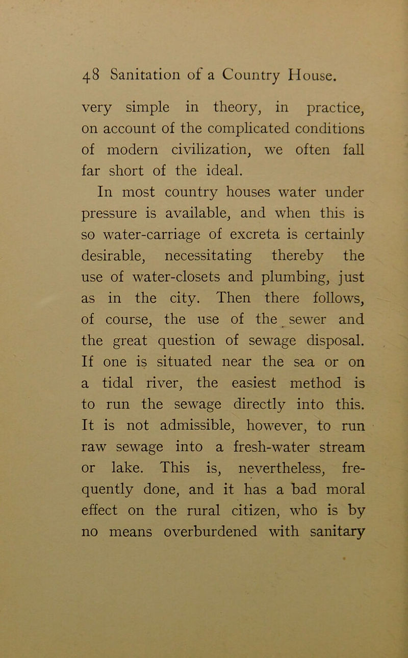 very simple in theory, in practice, on account of the complicated conditions of modern civilization, we often fall far short of the ideal. In most country houses water under pressure is available, and when this is so water-carriage of excreta is certainly desirable, necessitating thereby the use of water-closets and plumbing, just as in the city. Then there follows, of course, the use of the sewer and the great question of sewage disposal. If one is situated near the sea or on a tidal river, the easiest method is to run the sewage directly into this. It is not admissible, however, to run raw sewage into a fresh-water stream or lake. This is, nevertheless, fre- quently done, and it has a bad moral effect on the rural citizen, who is by no means overburdened with sanitary