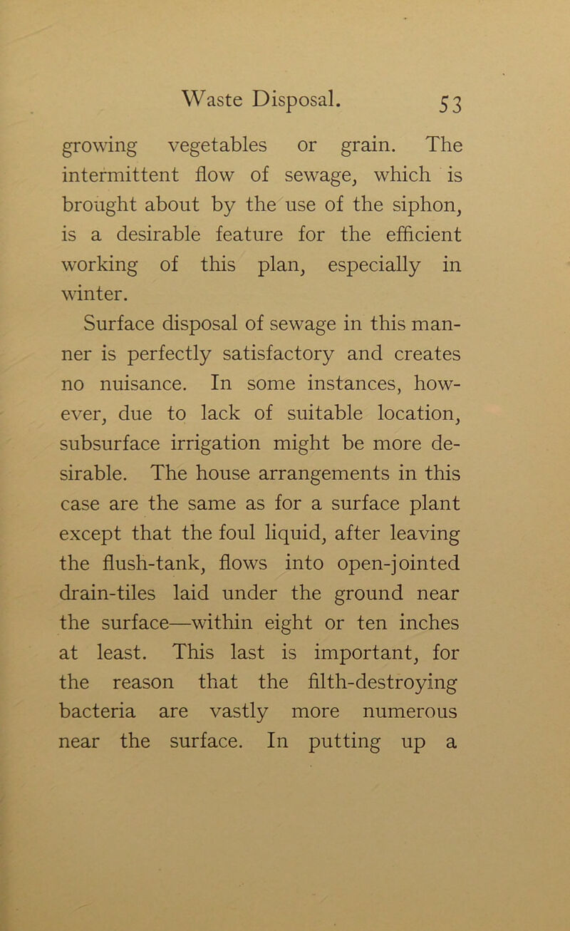 growing vegetables or grain. The intermittent flow of sewage, which is brought about by the use of the siphon, is a desirable feature for the efficient working of this plan, especially in winter. Surface disposal of sewage in this man- ner is perfectly satisfactory and creates no nuisance. In some instances, how- ever, due to lack of suitable location, subsurface irrigation might be more de- sirable. The house arrangements in this case are the same as for a surface plant except that the foul liquid, after leaving the flush-tank, flows into open-jointed drain-tiles laid under the ground near the surface—within eight or ten inches at least. This last is important, for the reason that the filth-destroying bacteria are vastly more numerous near the surface. In putting up a