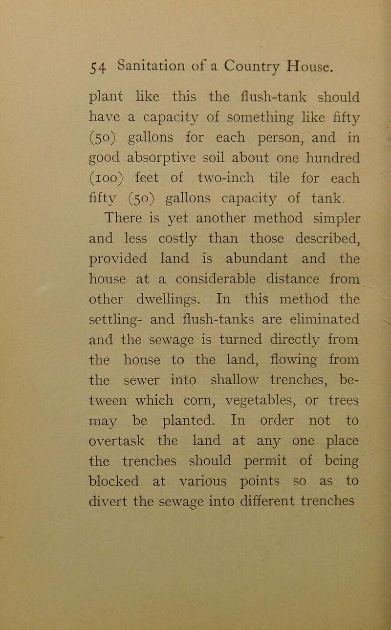 plant like this the flush-tank should have a capacity of something like fifty (50) gallons for each person^ and in good absorptive soil about one hundred (100) feet of two-inch tile for each fifty (50) gallons capacity of tank. There is yet another method simpler and less costly than those described, provided land is abundant and the house at a considerable distance from other dwellings. In this method the settling- and flush-tanks are eliminated and the sewage is turned directly from the house to the land, flowing from the sewer into shallow trenches, be- tween which corn, vegetables, or trees may be planted. In order not to overtask the land at any one place the trenches should permit of being blocked at various points so as to divert the sewage into different trenches