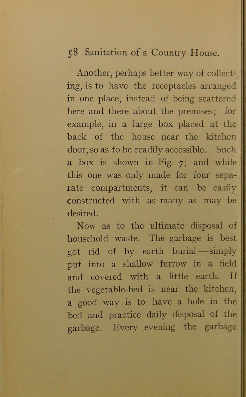 Another, perhaps better way of collect- ing, is to have the receptacles arranged in one place, instead of being scattered here and there about the premises; for example, in a large box placed at the back of the house near the kitchen door, so as to be readily accessible. Such a box is shown in Fig. 7; and while this one was only made for four sepa- rate compartments, it can be easily constructed with as many as may be desired. Now as to the ultimate disposal of household waste. The garbage is best got rid of by earth burial — simply put into a shallow furrow in a field and covered with a little earth. If the vegetable-bed is near the kitchen, a good way is to have a hole in the bed and practice daily disposal of the garbage. Every evening the garbage