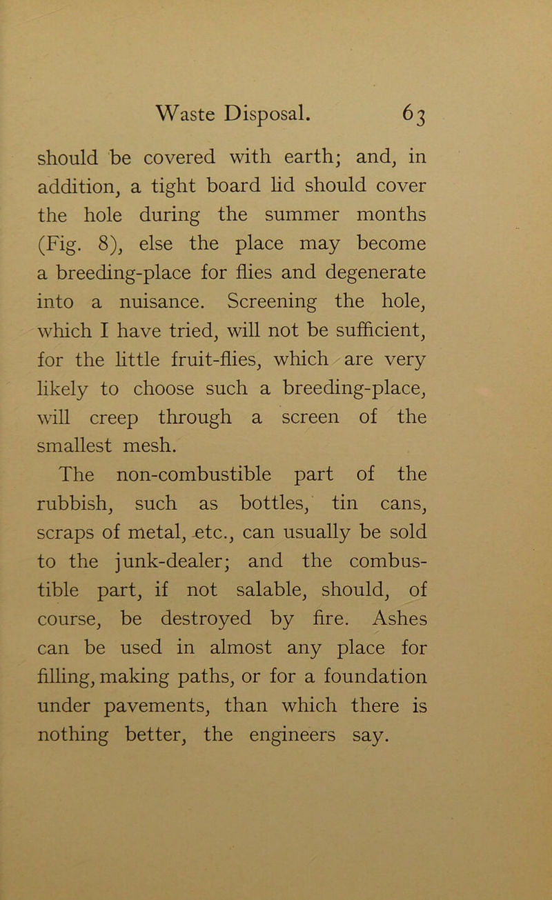 should be covered with earth; and, in addition, a tight board hd should cover the hole during the summer months (Fig. 8), else the place may become a breeding-place for flies and degenerate into a nuisance. Screening the hole, which I have tried, will not be sufficient, for the little fruit-flies, which are very likely to choose such a breeding-place, will creep through a screen of the smallest mesh. The non-combustible part of the rubbish, such as bottles, tin cans, scraps of metal, -etc., can usually be sold to the junk-dealer; and the combus- tible part, if not salable, should, of course, be destroyed by Are. Ashes can be used in almost any place for filling, making paths, or for a foundation under pavements, than which there is nothing better, the engineers say.