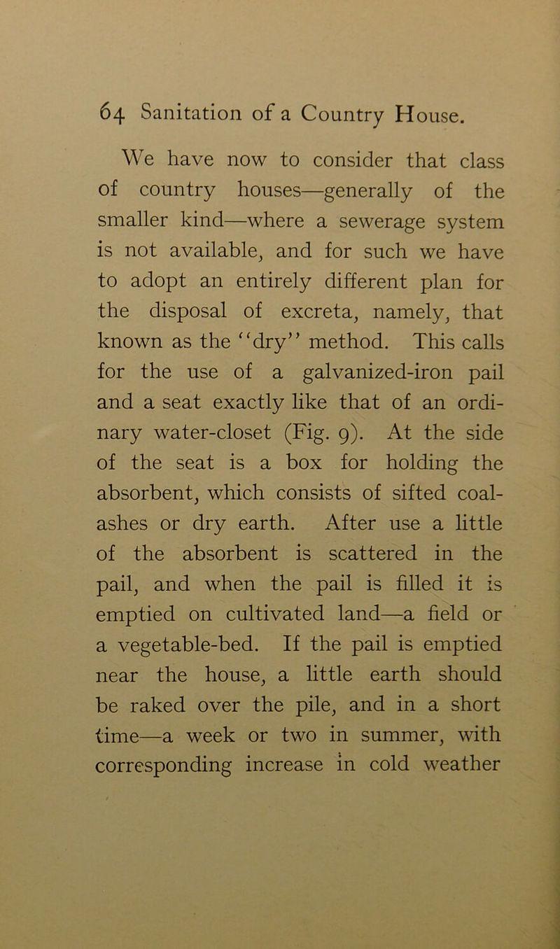 We have now to consider that class of country houses—generally of the smaller kind—where a sewerage system is not available, and for such we have to adopt an entirely different plan for the disposal of excreta, namely, that known as the ‘‘dry’’ method. This calls for the use of a galvanized-iron pail and a seat exactly like that of an ordi- nary water-closet (Fig. 9). At the side of the seat is a box for holding the absorbent, which consists of sifted coal- ashes or dry earth. After use a httle of the absorbent is scattered in the pail, and when the pail is filled it is emptied on cultivated land—a field or a vegetable-bed. If the pail is emptied near the house, a little earth should be raked over the pile, and in a short time—a week or two in summer, with corresponding increase in cold weather