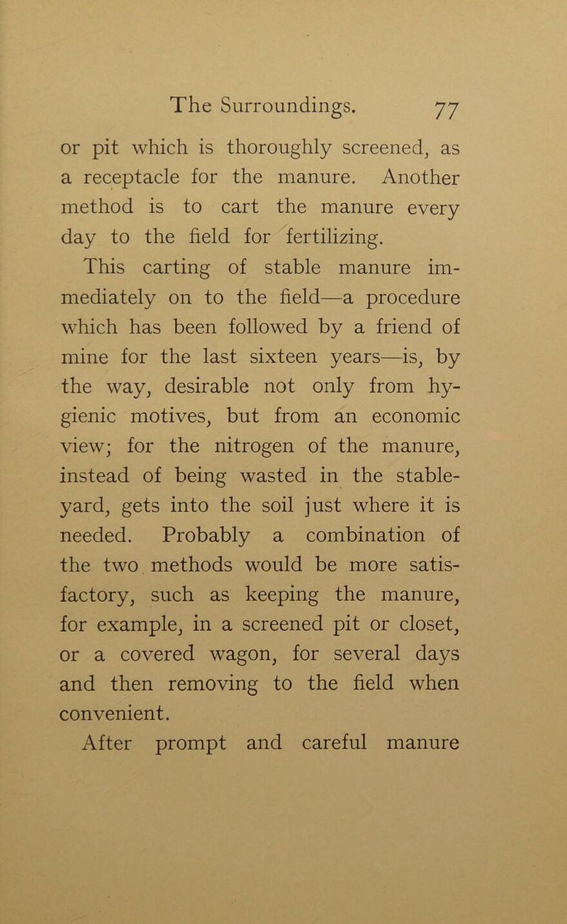 or pit which is thoroughly screened, as a receptacle for the manure. Another method is to cart the manure every day to the field for fertilizing. This carting of stable manure im- mediately on to the field—a procedure which has been followed by a friend of mine for the last sixteen years—is, by the way, desirable not only from hy- gienic motives, but from an economic view; for the nitrogen of the manure, instead of being wasted in the stable- yard, gets into the soil just where it is needed. Probably a combination of the two methods would be more satis- factory, such as keeping the manure, for example, in a screened pit or closet, or a covered wagon, for several days and then removing to the field when convenient. After prompt and careful manure