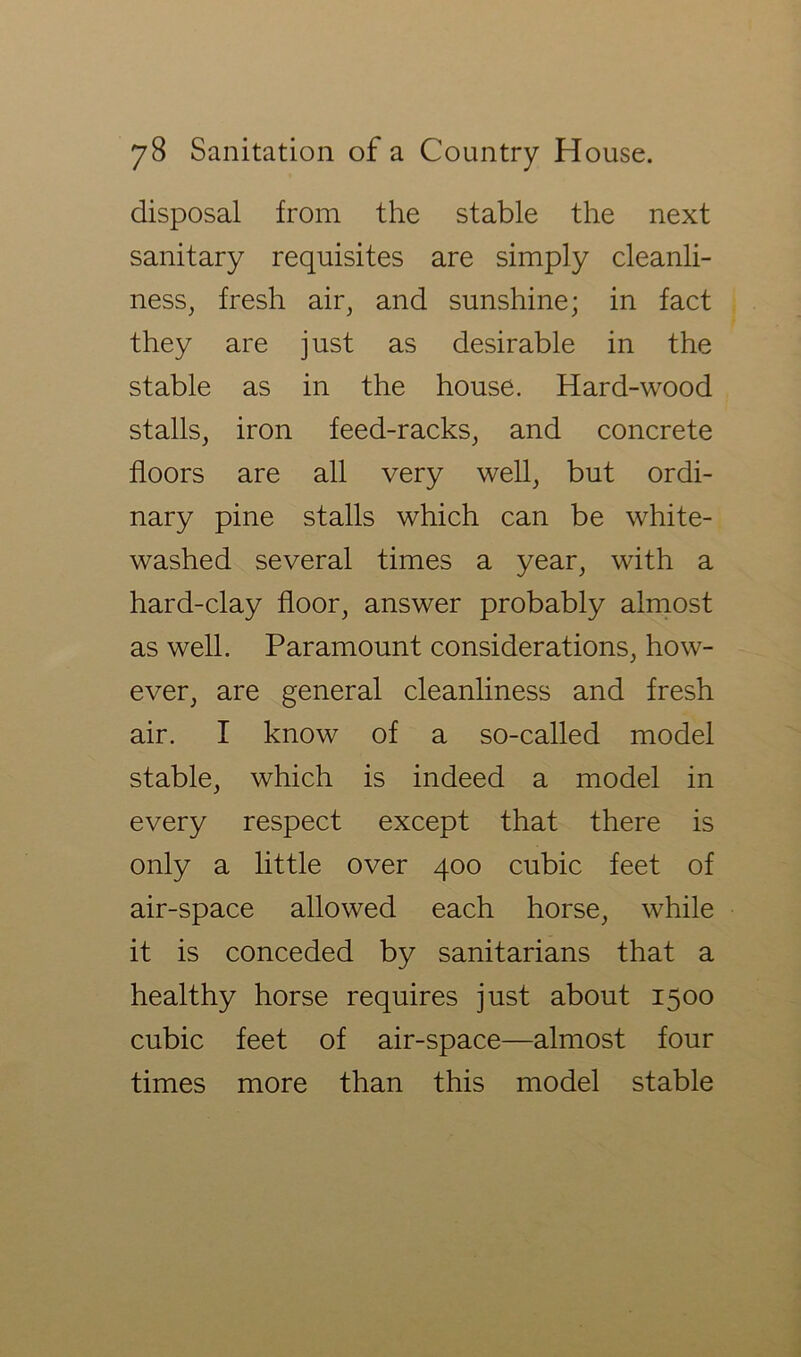 disposal from the stable the next sanitary requisites are simply cleanli- ness, fresh air, and sunshine; in fact they are just as desirable in the stable as in the house. Hard-wood stalls, iron feed-racks, and concrete floors are all very well, but ordi- nary pine stalls which can be white- washed several times a year, with a hard-clay floor, answer probably almost as well. Paramount considerations, how- ever, are general cleanliness and fresh air. I know of a so-called model stable, which is indeed a model in every respect except that there is only a little over 400 cubic feet of air-space allowed each horse, while it is conceded by sanitarians that a healthy horse requires just about 1500 cubic feet of air-space—almost four times more than this model stable