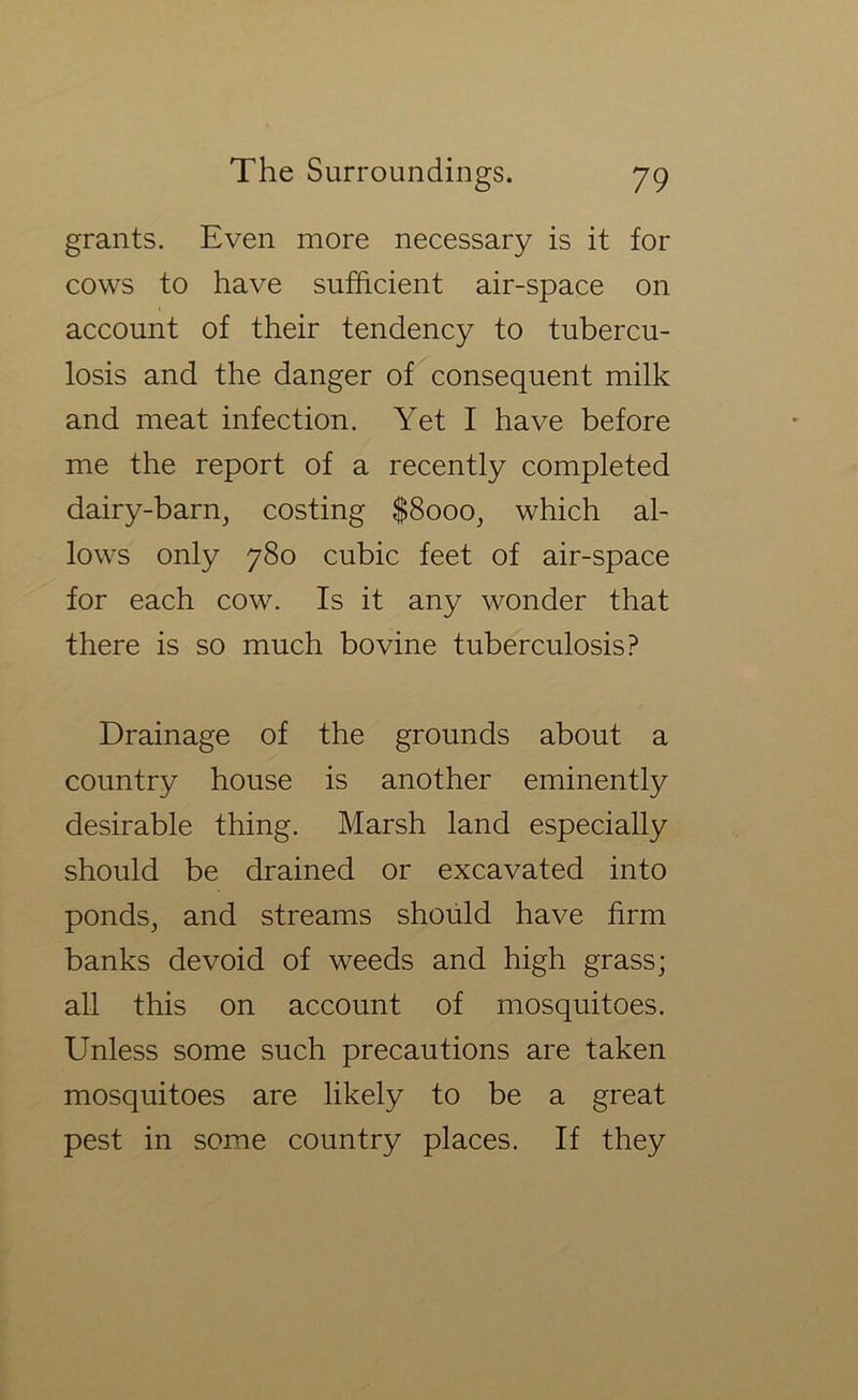 grants. Even more necessary is it for cows to have sufficient air-space on account of their tendency to tubercu- losis and the danger of consequent milk and meat infection. Yet I have before me the report of a recently completed dairy-barn, costing |8ooo, which al- lows only 780 cubic feet of air-space for each cow. Is it any wonder that there is so much bovine tuberculosis? Drainage of the grounds about a country house is another eminently desirable thing. Marsh land especially should be drained or excavated into ponds, and streams should have firm banks devoid of weeds and high grass; all this on account of mosquitoes. Unless some such precautions are taken mosquitoes are likely to be a great pest in some country places. If they