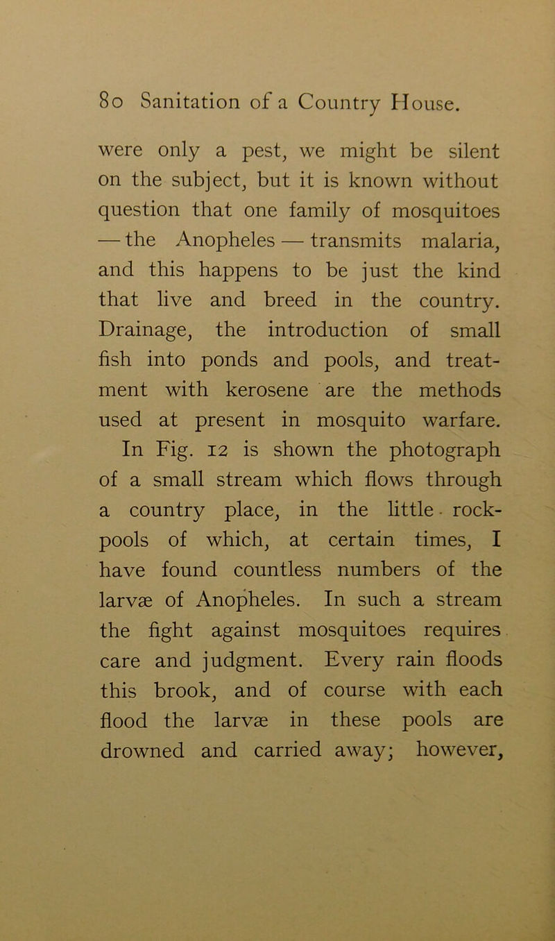 were only a pest, we might be silent on the subject, but it is known without question that one family of mosquitoes — the Anopheles — transmits malaria, and this happens to be just the kind that live and breed in the country. Drainage, the introduction of small fish into ponds and pools, and treat- ment with kerosene are the methods used at present in mosquito warfare. In Fig. 12 is shown the photograph of a small stream which flows through a country place, in the little ■ rock- pools of which, at certain times, I have found countless numbers of the larvae of Anopheles. In such a stream the fight against mosquitoes requires care and judgment. Every rain floods this brook, and of course with each flood the larvae in these pools are drowned and carried away; however.