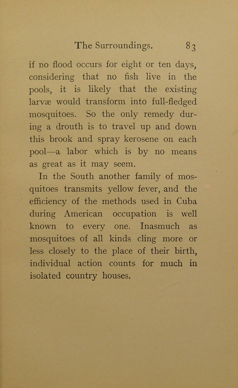 if no flood occurs for eight or ten days, considering that no fish live in the pools, it is likely that the existing larvae would transform into full-fledged mosquitoes. So the only remedy dur- ing a drouth is to travel up and down this brook and spray kerosene on each pool—a labor which is by no means as great as it may seem. In the South another family of mos- quitoes transmits yellow fever, and the efflciency of the methods used in Cuba during American occupation is well known to every one. Inasmuch as mosquitoes of all kinds cling more or less closely to the place of their birth, individual action counts for much in isolated country houses.