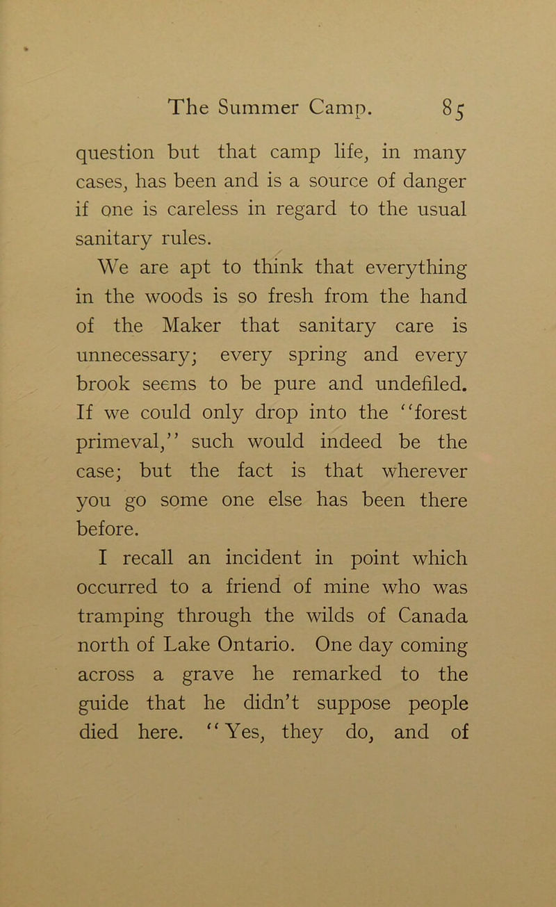 question but that camp life^ in many caseSj has been and is a source of danger if one is careless in regard to the usual sanitary rules. We are apt to think that everything in the woods is so fresh from the hand of the Maker that sanitary care is unnecessary; every spring and every brook seems to be pure and undefiled. If we could only drop into the ‘'forest primeval/’ such would indeed be the case; but the fact is that wherever you go some one else has been there before. I recall an incident in point which occurred to a friend of mine who was tramping through the wilds of Canada north of Lake Ontario. One day coming across a grave he remarked to the guide that he didn’t suppose people died here. “ Yes^ they do, and of