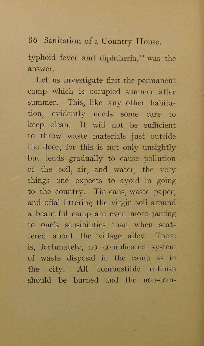 typhoid fever and diphtheria/’ was the answer. Let us investigate first the permanent camp which is occupied summer after summer. This, like any other habita- tion, evidently needs some care to keep clean. It will not be sufficient to throw waste materials just outside the door, for this is not only unsightly but tends gradually to cause pollution of the soil, air, and water, the very things one expects to ayoid in going to the country. Tin cans, waste paper, and offal littering the virgin soil around a beautiful camp are even more jarring to one’s sensibilities than when scat- tered about the village alley. There is, fortunately, no complicated system of waste disposal in the camp as in the city. All combustible rubbish should be burned and the non-com-