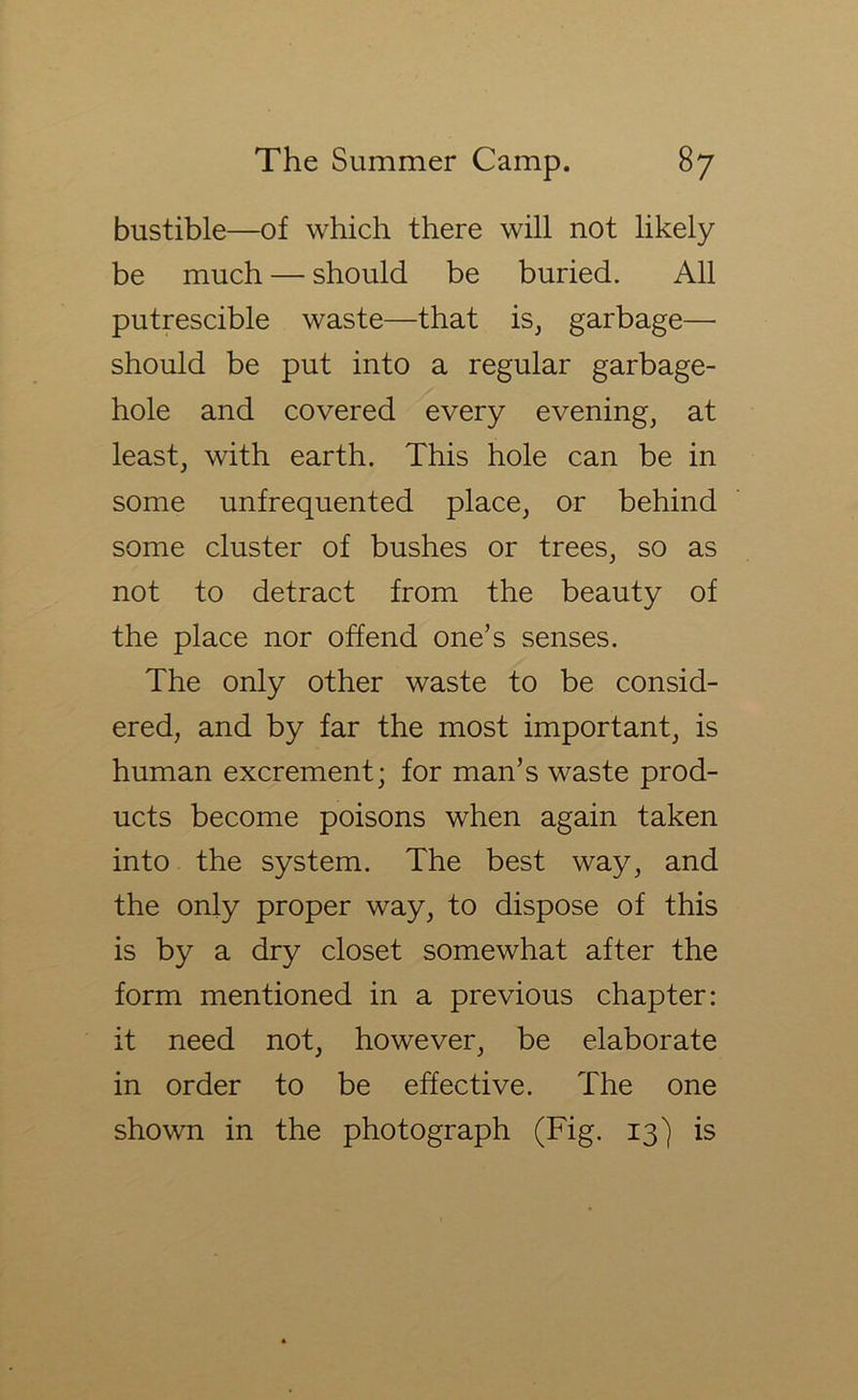 bustible—of which there will not likely be much — should be buried. All putrescible waste—that is^ garbage— should be put into a regular garbage- hole and covered every evening, at least, with earth. This hole can be in some unfrequented place, or behind some cluster of bushes or trees, so as not to detract from the beauty of the place nor offend one’s senses. The only other waste to be consid- ered, and by far the most important, is human excrement; for man’s waste prod- ucts become poisons when again taken into the system. The best way, and the only proper way, to dispose of this is by a dry closet somewhat after the form mentioned in a previous chapter: it need not, however, be elaborate in order to be effective. The one shown in the photograph (Fig. 13) is