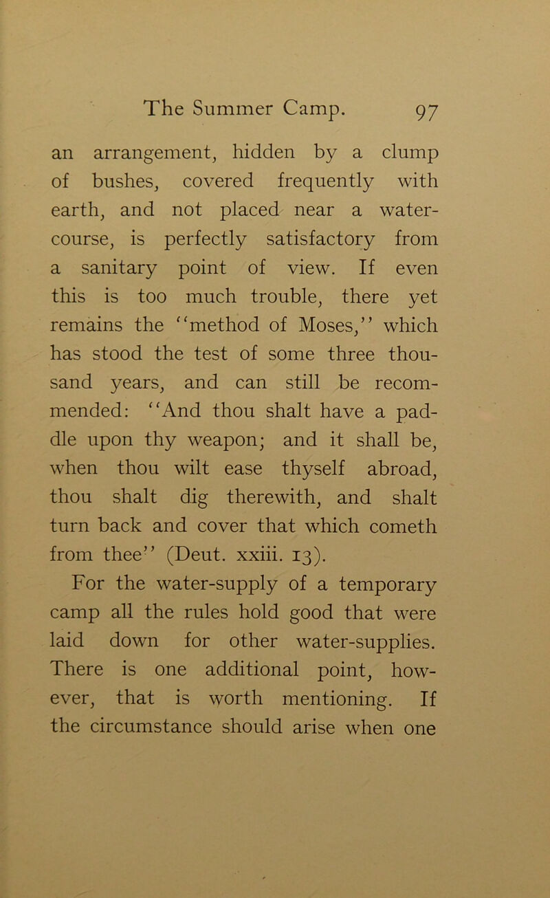 an arrangement^ hidden by a clump of bushes, covered frequently with earth, and not placed near a water- course, is perfectly satisfactory from a sanitary point of view. If even this is too much trouble, there yet remains the ^'method of Moses,” which has stood the test of some three thou- sand years, and can still be recom- mended: '‘And thou shalt have a pad- dle upon thy weapon; and it shall be, when thou wilt ease thyself abroad, thou shalt dig therewith, and shalt turn back and cover that which cometh from thee” (Deut. xxiii. 13). For the water-supply of a temporary camp all the rules hold good that were laid down for other water-supplies. There is one additional point, how- ever, that is worth mentioning. If the circumstance should arise when one