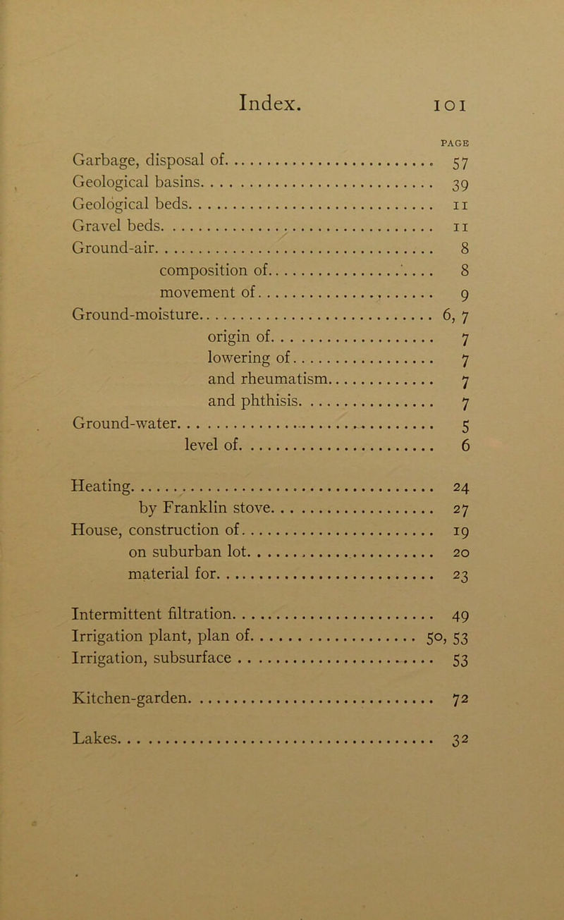 PAGE Garbage, disposal of 57 Geological basins 39 Geological beds ii Gravel beds ii Ground-air 8 composition of . 8 movement of 9 Ground-moisture 6, 7 origin of 7 lowering of 7 and rheumatism 7 and phthisis 7 Ground-water 5 level of 6 Heating 24 by Franklin stove 27 House, construction of 19 on suburban lot 20 material for 23 Intermittent filtration 49 Irrigation plant, plan of 5°> 53 Irrigation, subsurface 53 Kitchen-garden 72 Lakes 32