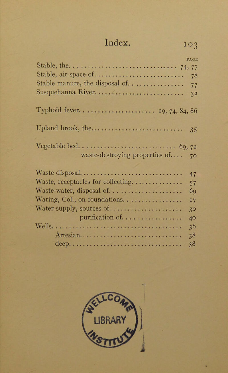 PAGE Stable, the 74> 77 Stable, air-space of 78 Stable manure, the disposal of 77 Susquehanna River 32 Typhoid fever 29, 74, 84, 86 Upland brook, the 35 Vegetable bed 69, 72 waste-destroying properties of.. .. 70 Waste disposal 47 Waste, receptacles for collecting 57 Waste-water, disposal of 69 Waring, Col., on foundations 17 Water-supply, sources of 30 purification of 40 Wells 36 Artesian 38 deep 38 I i j