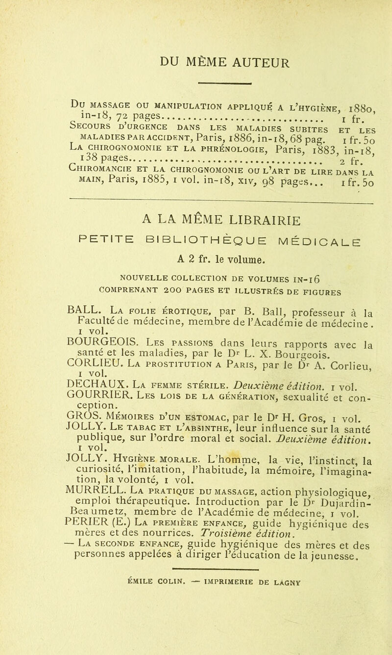 DU MÊME AUTEUR Du MASSAGE OU MANIPULATION APPLIQUÉ A L’HYGIÈNE l88o in-18, 72 pages \ ’ Secours d urgence dans les maladies subites et les maladies par accident, Paris, 1886, in-18,68 pag. I fr.5o La chirognomonie et la phrénologie, Paris, i883 in-18 i38 pages \ïr. ’ Chiromancie et la chirognomonie ou l’art de lire dans la main, Paris, i885, i vol. in-18, xiv, 98 pages... 1 fr. 5o A LA MÊME LIBRAIRIE PETITE BIBLIOTHÈQUE MÉDICALE A 2 fr. le volume. NOUVELLE COLLECTION DE VOLUMES IN-l6 COMPRENANT 200 PAGES ET ILLUSTRÉS DE FIGURES BALL. La folie érotique, par B. Bail, professeur à la Faculté de médecine, membre de l’Académie de médecine. 1 vol. BOURGEOIS. Les passions dans leurs rapports avec la santé et les maladies, par le Dr L. X. Bourgeois. CORLIEU. La prostitution a Paris, par le Dr A. Corlieu 1 vol. DECHAUX. La femme stérile. Deuxième édition, i vol. GOURRIER. Les lois de la génération, sexualité et con- ception. GROS. Mémoires d’un estomac, par le Dr H. Gros, i vol. JOLLY. Le tabac et l’absinthe, leur influence sur la santé publique, sur l’ordre moral et social. Deuxième édition. 1 vol. JOLLY. Hygiène morale. L’homme, la vie, l’instinct, la curiosité, Limitation, l’habitude', la mémoire, l’imagina- tion, la volonté, i vol. MURRELL. La pratique du massage, action physiologique emploi thérapeutique. Introduction par le Dr Dujardin- Beaumetz, membre de l’Académie de médecine, i vol. PER.IER (E.) La première enfance, guide hygiénique des mères et des nourrices. Troisième édition. — La seconde enfance, guide hygiénique des mères et des personnes appelées à diriger l’éducation de la jeunesse. émile colin. — imprimerie de làgny