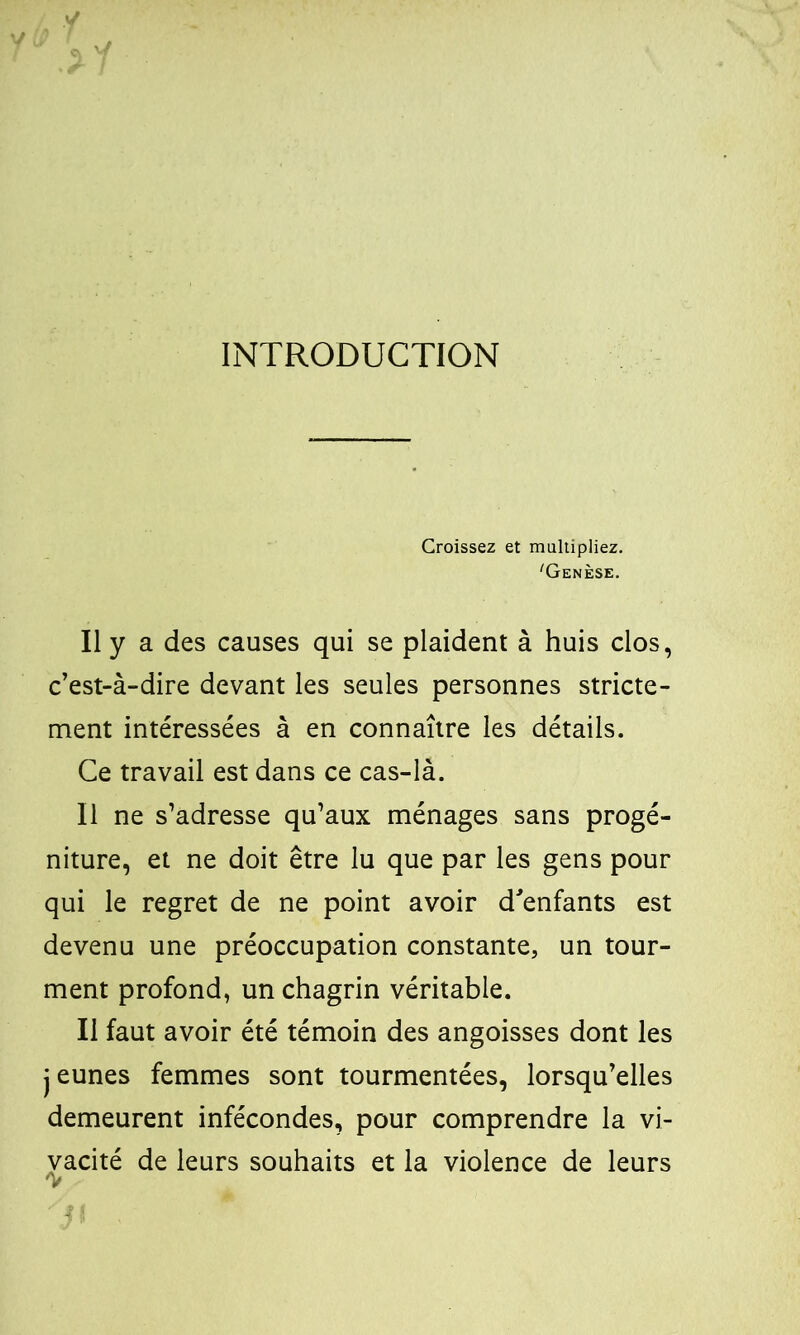 INTRODUCTION Croissez et multipliez. 'Genèse. Il y a des causes qui se plaident à huis clos, c’est-à-dire devant les seules personnes stricte- ment intéressées à en connaître les détails. Ce travail est dans ce cas-là. Il ne s’adresse qu’aux ménages sans progé- niture, et ne doit être lu que par les gens pour qui le regret de ne point avoir d'enfants est devenu une préoccupation constante, un tour- ment profond, un chagrin véritable. Il faut avoir été témoin des angoisses dont les jeunes femmes sont tourmentées, lorsqu’elles demeurent infécondes, pour comprendre la vi- vacité de leurs souhaits et la violence de leurs