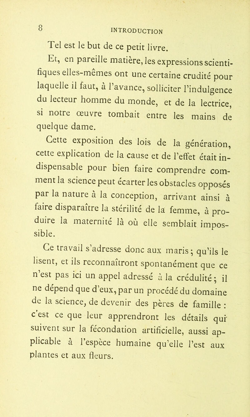 Tel est le but de ce petit livre. Et, en pareille matière, les expressions scienti- fiques elles-mêmes ont une certaine crudité pour laquelle il faut, à l’avance, solliciter l’indulgence du lecteur homme du monde, et de la lectrice, si notre œuvre tombait entre les mains de quelque dame. Cette exposition des lois de la génération, cette explication de la cause et de l’effet était in- dispensable pour bien faire comprendre com- ment la science peut écarter les obstacles opposés par la nature à la conception, arrivant ainsi à faire disparaître la stérilité de la femme, à pro- duire la maternité là où elle semblait impos- sible. Ce travail s’adresse donc aux maris; qu’ils le lisent, et ils reconnaîtront spontanément que ce n’est pas ici un appel adressé à la crédulité ; il ne dépend que d’eux, par un procédé du domaine de la science, de devenir des pères de famille : c est ce que leur apprendront les détails quf suivent sur la fécondation artificielle, aussi ap- plicable à l’espèce humaine qu’elle l’est aux plantes et aux fleurs.