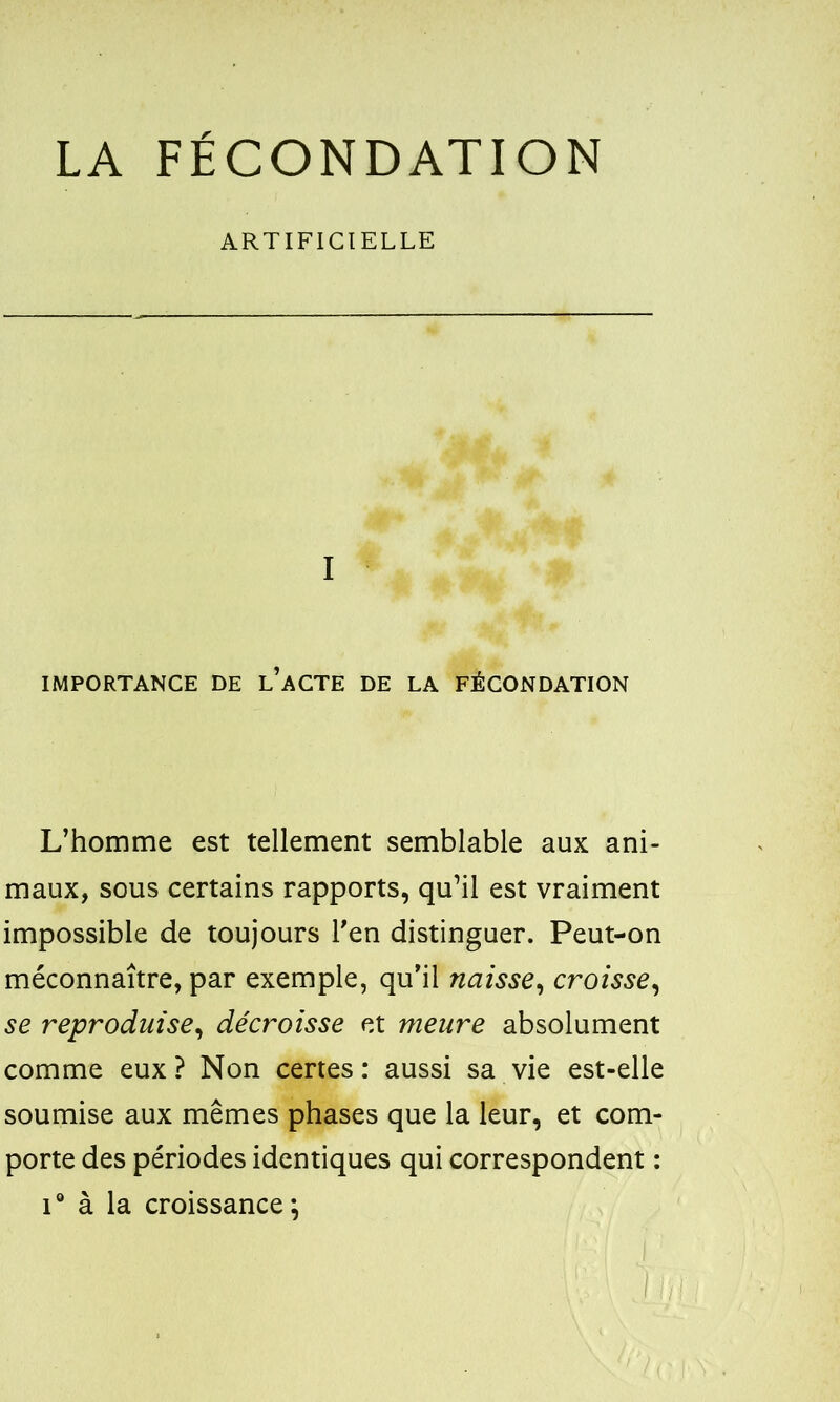 LA FECONDATION ARTIFICIELLE I IMPORTANCE DE l’aCTE DE LA FÉCONDATION L’homme est tellement semblable aux ani- maux, sous certains rapports, qu’il est vraiment impossible de toujours l’en distinguer. Peut-on méconnaître, par exemple, qu’il naisse, croisse, se reproduise, décroisse et meure absolument comme eux? Non certes: aussi sa vie est-elle soumise aux mêmes phases que la leur, et com- porte des périodes identiques qui correspondent : i° à la croissance;